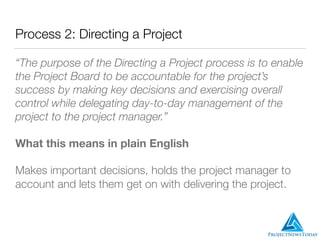 Process 2: Directing a Project
“The purpose of the Directing a Project process is to enable
the Project Board to be accountable for the project’s
success by making key decisions and exercising overall
control while delegating day-to-day management of the
project to the project manager.”
What this means in plain English
Makes important decisions, holds the project manager to
account and lets them get on with delivering the project.
 