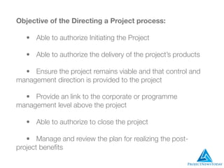 Objective of the Directing a Project process:
	 •	 Able to authorize Initiating the Project
	 •	 Able to authorize the delivery of the project’s products
	 •	 Ensure the project remains viable and that control and
management direction is provided to the project
	 •	 Provide an link to the corporate or programme
management level above the project
	 •	 Able to authorize to close the project
	 •	 Manage and review the plan for realizing the post-
project beneﬁts
 