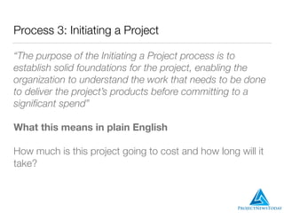 Process 3: Initiating a Project
“The purpose of the Initiating a Project process is to
establish solid foundations for the project, enabling the
organization to understand the work that needs to be done
to deliver the project’s products before committing to a
signiﬁcant spend”
What this means in plain English
How much is this project going to cost and how long will it
take?
 
