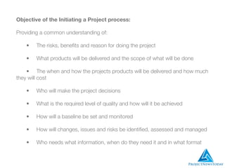 Objective of the Initiating a Project process:
Providing a common understanding of:
	 •	 The risks, beneﬁts and reason for doing the project
	 •	 What products will be delivered and the scope of what will be done
	 •	 The when and how the projects products will be delivered and how much
they will cost
	 •	 Who will make the project decisions
	 •	 What is the required level of quality and how will it be achieved
	 •	 How will a baseline be set and monitored
	 •	 How will changes, issues and risks be identiﬁed, assessed and managed
	 •	 Who needs what information, when do they need it and in what format
 