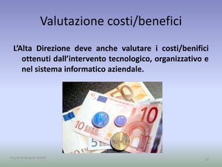 Valutazione costi/benefici
L’Alta Direzione deve anche valutare i costi/benifici
ottenuti dall’intervento tecnologico, organizzativo e
nel sistema informatico aziendale.
10A cura di Jacques Bottel
 