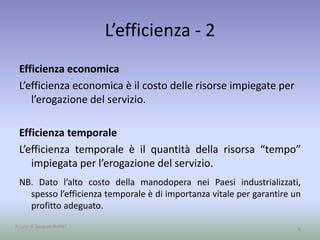 L’efficienza - 2
Efficienza economica
L’efficienza economica è il costo delle risorse impiegate per
l’erogazione del servizio.
Efficienza temporale
L’efficienza temporale è il quantità della risorsa “tempo”
impiegata per l’erogazione del servizio.
NB. Dato l’alto costo della manodopera nei Paesi industrializzati,
spesso l’efficienza temporale è di importanza vitale per garantire un
profitto adeguato.
4A cura di Jacques Bottel
 