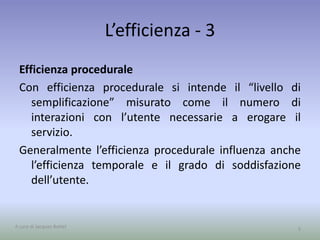L’efficienza - 3
Efficienza procedurale
Con efficienza procedurale si intende il “livello di
semplificazione” misurato come il numero di
interazioni con l’utente necessarie a erogare il
servizio.
Generalmente l’efficienza procedurale influenza anche
l’efficienza temporale e il grado di soddisfazione
dell’utente.
5A cura di Jacques Bottel
 