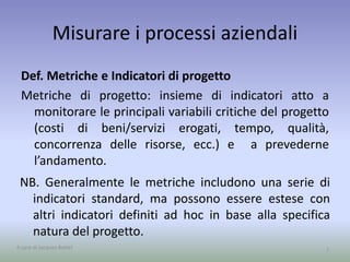 Misurare i processi aziendali
Def. Metriche e Indicatori di progetto
Metriche di progetto: insieme di indicatori atto a
monitorare le principali variabili critiche del progetto
(costi di beni/servizi erogati, tempo, qualità,
concorrenza delle risorse, ecc.) e a prevederne
l’andamento.
7
NB. Generalmente le metriche includono una serie di
indicatori standard, ma possono essere estese con
altri indicatori definiti ad hoc in base alla specifica
natura del progetto.
A cura di Jacques Bottel
 