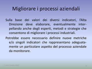 Migliorare i processi aziendali
Sulla base dei valori dei diversi indicatori, l’Alta
Direzione deve elaborare, eventualmente inter-
pellando anche degli esperti, metodi e strategie che
consentono di migliorare i processi industriali.
Potrebbe essere necessario definire nuove metriche
e/o singoli indicatori che rappresentano adeguata-
mente un particolare aspetto del processo aziendale
da monitorare.
9A cura di Jacques Bottel
 