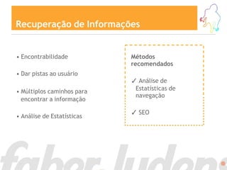 Recuperação de Informações


• Encontrabilidade          Métodos
                            recomendados
• Dar pistas ao usuário
                            ✓ Análise de
• Múltiplos caminhos para    Estatísticas de
                             navegação
  encontrar a informação

                            ✓ SEO
• Análise de Estatísticas
 