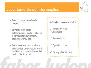 Levantamento de Informações

 • Busca compreensão do
   projeto                        Métodos recomendados


 • Levantamento de                ✓ Inventário de
                                   Conteúdo
   informações, dados, atores
   e envolvidos (usuários,
   stakeholders, etc)             ✓ Entrevistas

 • Compreender as tarefas e       ✓ Questionários
   atividades que o usuário irá
   realizar e o contexto social   ✓ Etnografia Virtual
   onde está inserido
 