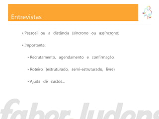 Entrevistas

   • Pessoal ou a distância (síncrono ou assíncrono)

   • Importante:

      • Recrutamento, agendamento e confirmação

      • Roteiro (estruturado, semi-estruturado, livre)

      • Ajuda de custos...
 