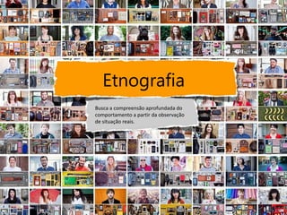 Etnografia
Busca a compreensão aprofundada do
comportamento a partir da observação
de situação reais.
 