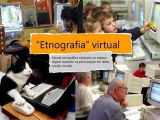 “Etnografia” virtual
   Estudo etnográfico realizado no espaço
   digital, baseado na participação em redes
   sociais na web.
 
