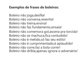 Exemplos de frases de boleiros:

Boleiro não joga,desﬁla!
Boleiro não conversa,resenha!
Boleiro não treina,ensina!
Boleiro não faz fundamento,ensaia!
Boleiro não comemora gol,ascena pra torcida!
Boleiro não se machuca,ﬁca contudido!
Boleiro não é metido,só faz seu estilo!
Boleiro não é cumprimentado,é aplaudido!
Boleiro não corre,faz a bola correr!
Boleiro não dribla,apenas ignora o adversário!
 