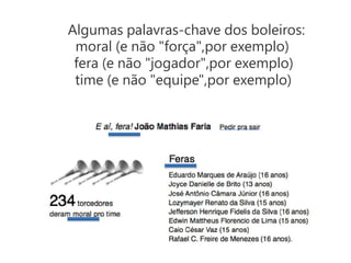 Algumas palavras-chave dos boleiros:
 moral (e não "força",por exemplo)
 fera (e não "jogador",por exemplo)
 time (e não "equipe",por exemplo)
 