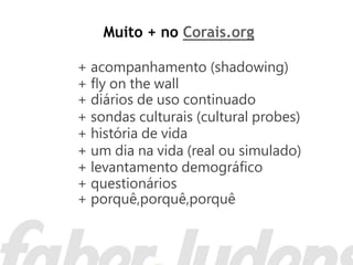 Muito + no Corais.org

+ acompanhamento (shadowing)
+ ﬂy on the wall
+ diários de uso continuado
+ sondas culturais (cultural probes)
+ história de vida
+ um dia na vida (real ou simulado)
+ levantamento demográﬁco
+ questionários
+ porquê,porquê,porquê
 