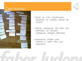 Card-sorting

               • Testar ou criar classificações
                 baseadas no modelo mental do
                 usuário

               • Aberto (categorias não bem pré-
                 definidas) ou fechado
                 (categorias chegam definidas)


               • Apresentar cartões pros
                 usuários e pedir para que
                 organizem
 