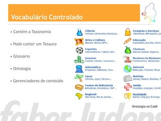 Vocabulário Controlado

• Contém a Taxonomia

• Pode conter um Tesauro

• Glossário

• Ontologia

• Gerenciadores de conteúdo




                              Ontologia no Cadê
 
