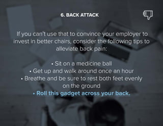 26
If you can’t use that to convince your employer to
invest in better chairs, consider the following tips to
alleviate back pain:
•	Sit on a medicine ball
•	Get up and walk around once an hour
•	Breathe and be sure to rest both feet evenly
on the ground
•	Roll this gadget across your back.
6. BACK ATTACK
 