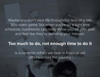 3
Maybe you don’t viewlife through the lens ofa late
’80s video game, but when you’re on a tight time
schedule, roadblockscan really throw you off your path
and feel like they’re derailing your mission.
Too much to do, not enough time to do it
is a common refrain we hear in financial aid
offices across the country.
 