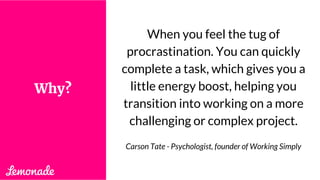 When you feel the tug of
procrastination. You can quickly
complete a task, which gives you a
little energy boost, helping you
transition into working on a more
challenging or complex project.
Carson Tate - Psychologist, founder of Working Simply
Why?
 