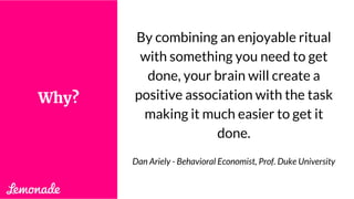 By combining an enjoyable ritual
with something you need to get
done, your brain will create a
positive association with the task
making it much easier to get it
done.
Dan Ariely - Behavioral Economist, Prof. Duke University
Why?
 