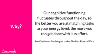Our cognitive functioning
fluctuates throughout the day, so
the better you are at matching tasks
to your energy level, the more you
can get done with less effort.
Ron Friedman - Psychologist, author The Best Place to Work
Why?
 