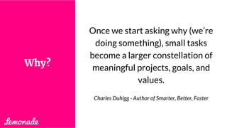 Once we start asking why (we’re
doing something), small tasks
become a larger constellation of
meaningful projects, goals, and
values.
Charles Duhigg - Author of Smarter, Better, Faster
Why?
 