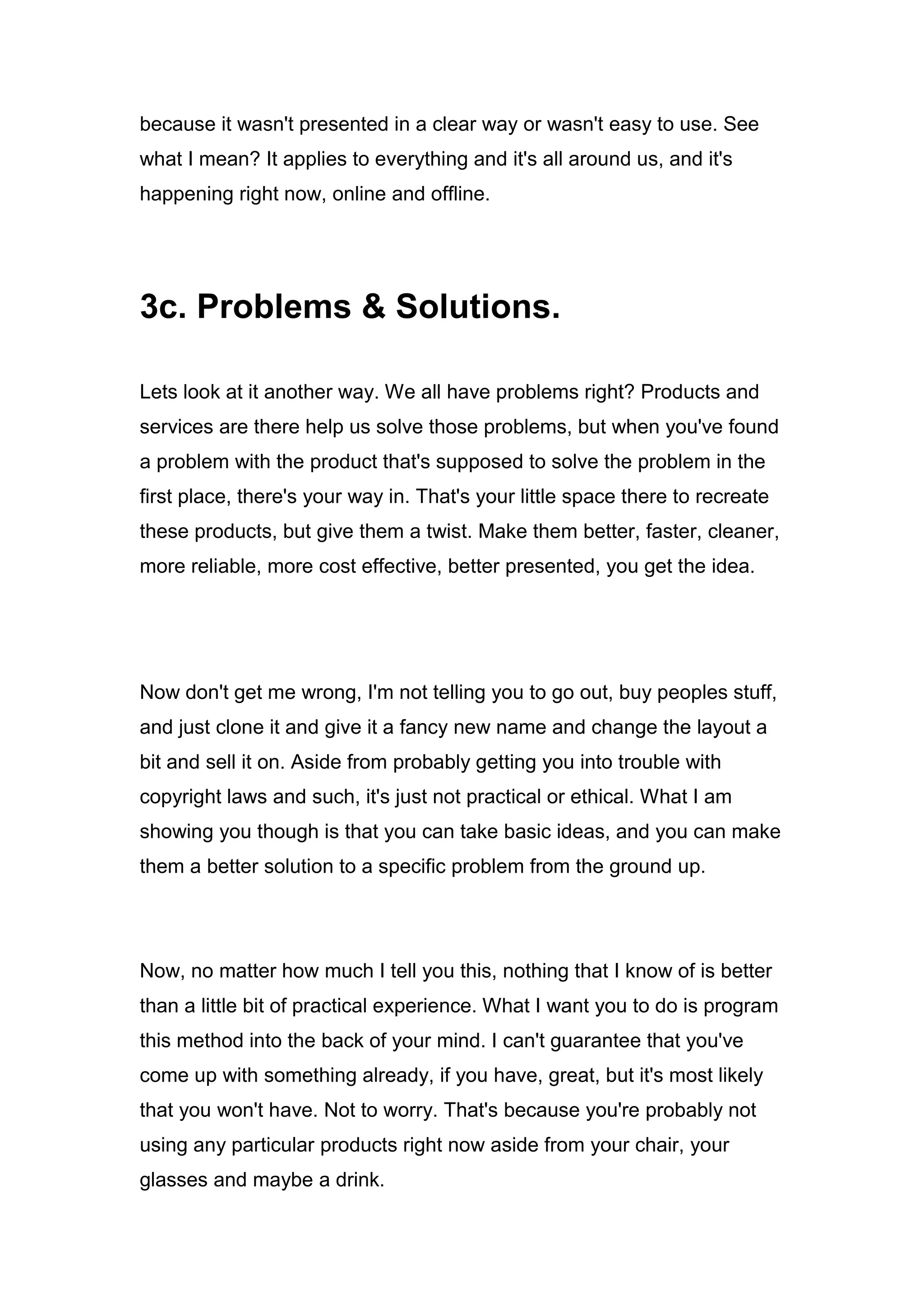 because it wasn't presented in a clear way or wasn't easy to use. See
what I mean? It applies to everything and it's all around us, and it's
happening right now, online and offline.
3c. Problems & Solutions.
Lets look at it another way. We all have problems right? Products and
services are there help us solve those problems, but when you've found
a problem with the product that's supposed to solve the problem in the
first place, there's your way in. That's your little space there to recreate
these products, but give them a twist. Make them better, faster, cleaner,
more reliable, more cost effective, better presented, you get the idea.
Now don't get me wrong, I'm not telling you to go out, buy peoples stuff,
and just clone it and give it a fancy new name and change the layout a
bit and sell it on. Aside from probably getting you into trouble with
copyright laws and such, it's just not practical or ethical. What I am
showing you though is that you can take basic ideas, and you can make
them a better solution to a specific problem from the ground up.
Now, no matter how much I tell you this, nothing that I know of is better
than a little bit of practical experience. What I want you to do is program
this method into the back of your mind. I can't guarantee that you've
come up with something already, if you have, great, but it's most likely
that you won't have. Not to worry. That's because you're probably not
using any particular products right now aside from your chair, your
glasses and maybe a drink.
 