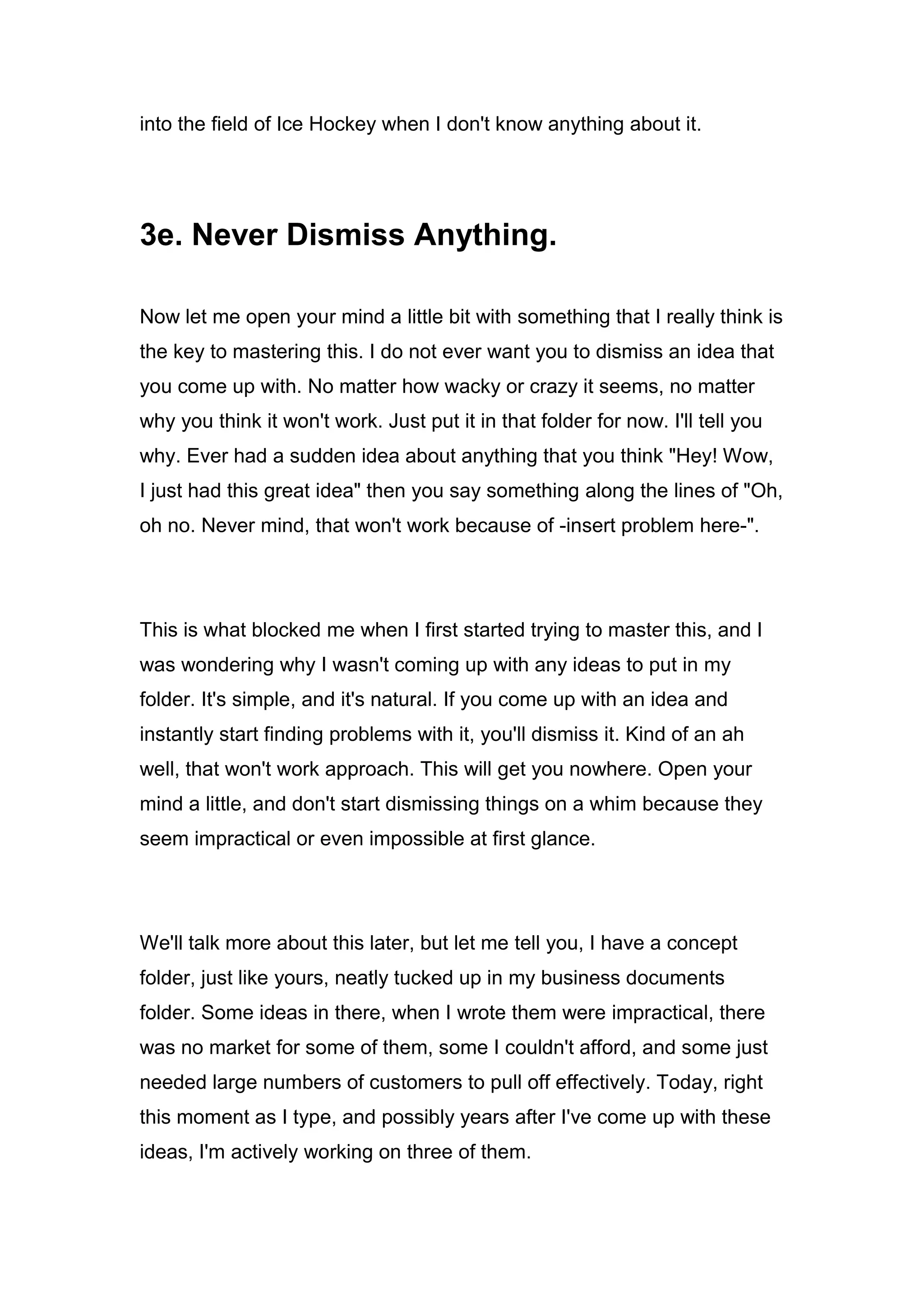 into the field of Ice Hockey when I don't know anything about it.
3e. Never Dismiss Anything.
Now let me open your mind a little bit with something that I really think is
the key to mastering this. I do not ever want you to dismiss an idea that
you come up with. No matter how wacky or crazy it seems, no matter
why you think it won't work. Just put it in that folder for now. I'll tell you
why. Ever had a sudden idea about anything that you think "Hey! Wow,
I just had this great idea" then you say something along the lines of "Oh,
oh no. Never mind, that won't work because of -insert problem here-".
This is what blocked me when I first started trying to master this, and I
was wondering why I wasn't coming up with any ideas to put in my
folder. It's simple, and it's natural. If you come up with an idea and
instantly start finding problems with it, you'll dismiss it. Kind of an ah
well, that won't work approach. This will get you nowhere. Open your
mind a little, and don't start dismissing things on a whim because they
seem impractical or even impossible at first glance.
We'll talk more about this later, but let me tell you, I have a concept
folder, just like yours, neatly tucked up in my business documents
folder. Some ideas in there, when I wrote them were impractical, there
was no market for some of them, some I couldn't afford, and some just
needed large numbers of customers to pull off effectively. Today, right
this moment as I type, and possibly years after I've come up with these
ideas, I'm actively working on three of them.
 