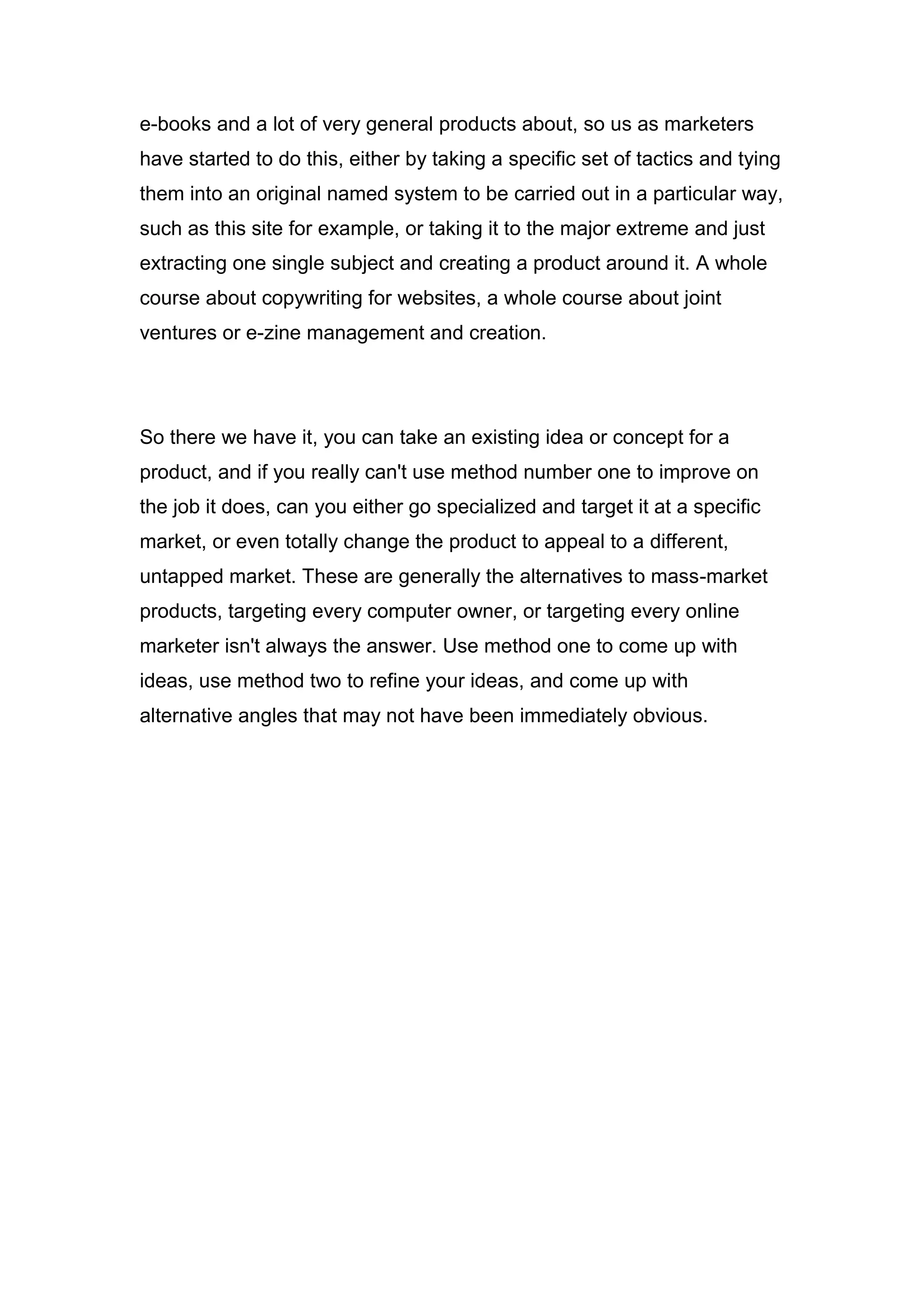 e-books and a lot of very general products about, so us as marketers
have started to do this, either by taking a specific set of tactics and tying
them into an original named system to be carried out in a particular way,
such as this site for example, or taking it to the major extreme and just
extracting one single subject and creating a product around it. A whole
course about copywriting for websites, a whole course about joint
ventures or e-zine management and creation.
So there we have it, you can take an existing idea or concept for a
product, and if you really can't use method number one to improve on
the job it does, can you either go specialized and target it at a specific
market, or even totally change the product to appeal to a different,
untapped market. These are generally the alternatives to mass-market
products, targeting every computer owner, or targeting every online
marketer isn't always the answer. Use method one to come up with
ideas, use method two to refine your ideas, and come up with
alternative angles that may not have been immediately obvious.
 