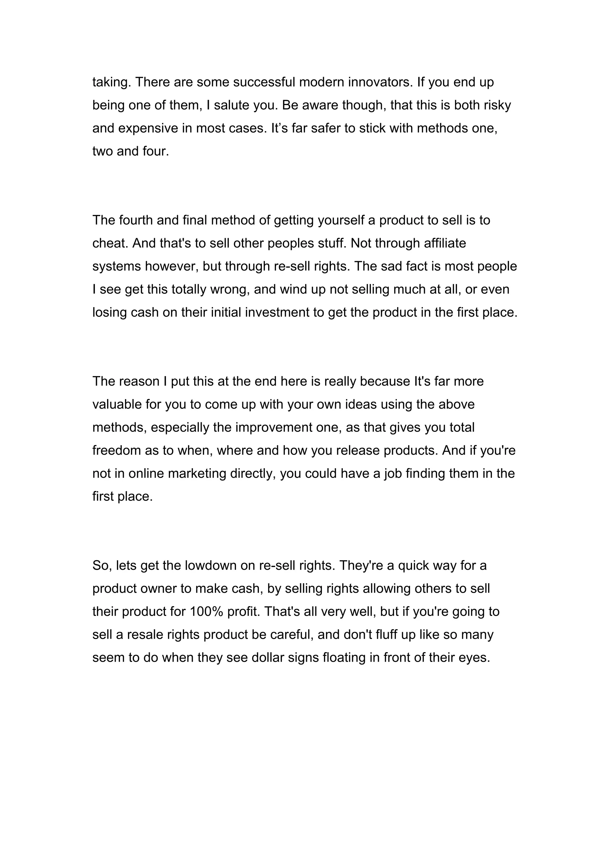 taking. There are some successful modern innovators. If you end up
being one of them, I salute you. Be aware though, that this is both risky
and expensive in most cases. It’s far safer to stick with methods one,
two and four.
The fourth and final method of getting yourself a product to sell is to
cheat. And that's to sell other peoples stuff. Not through affiliate
systems however, but through re-sell rights. The sad fact is most people
I see get this totally wrong, and wind up not selling much at all, or even
losing cash on their initial investment to get the product in the first place.
The reason I put this at the end here is really because It's far more
valuable for you to come up with your own ideas using the above
methods, especially the improvement one, as that gives you total
freedom as to when, where and how you release products. And if you're
not in online marketing directly, you could have a job finding them in the
first place.
So, lets get the lowdown on re-sell rights. They're a quick way for a
product owner to make cash, by selling rights allowing others to sell
their product for 100% profit. That's all very well, but if you're going to
sell a resale rights product be careful, and don't fluff up like so many
seem to do when they see dollar signs floating in front of their eyes.
 