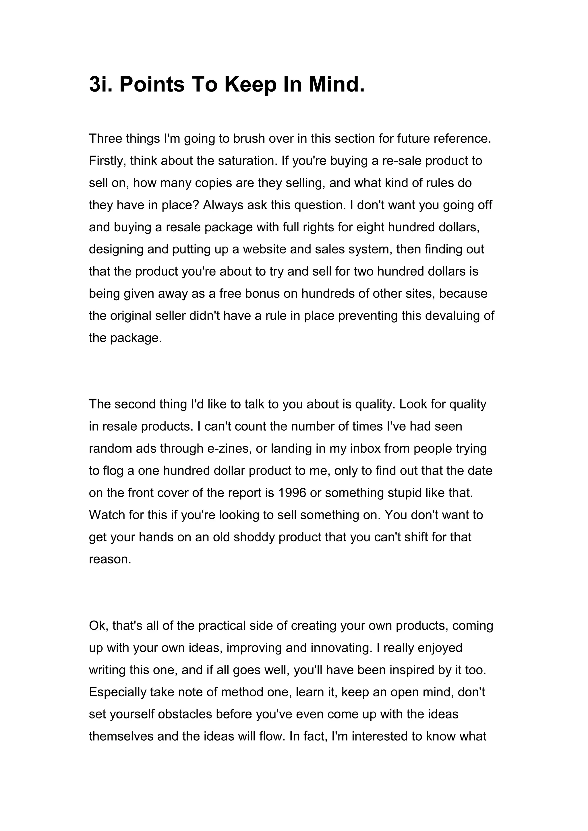 3i. Points To Keep In Mind.
Three things I'm going to brush over in this section for future reference.
Firstly, think about the saturation. If you're buying a re-sale product to
sell on, how many copies are they selling, and what kind of rules do
they have in place? Always ask this question. I don't want you going off
and buying a resale package with full rights for eight hundred dollars,
designing and putting up a website and sales system, then finding out
that the product you're about to try and sell for two hundred dollars is
being given away as a free bonus on hundreds of other sites, because
the original seller didn't have a rule in place preventing this devaluing of
the package.
The second thing I'd like to talk to you about is quality. Look for quality
in resale products. I can't count the number of times I've had seen
random ads through e-zines, or landing in my inbox from people trying
to flog a one hundred dollar product to me, only to find out that the date
on the front cover of the report is 1996 or something stupid like that.
Watch for this if you're looking to sell something on. You don't want to
get your hands on an old shoddy product that you can't shift for that
reason.
Ok, that's all of the practical side of creating your own products, coming
up with your own ideas, improving and innovating. I really enjoyed
writing this one, and if all goes well, you'll have been inspired by it too.
Especially take note of method one, learn it, keep an open mind, don't
set yourself obstacles before you've even come up with the ideas
themselves and the ideas will flow. In fact, I'm interested to know what
 