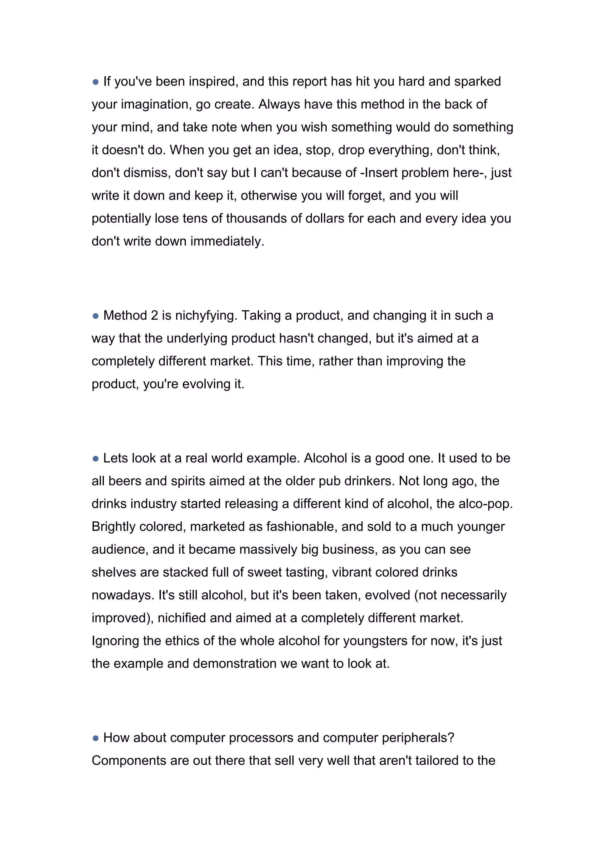 ● If you've been inspired, and this report has hit you hard and sparked
your imagination, go create. Always have this method in the back of
your mind, and take note when you wish something would do something
it doesn't do. When you get an idea, stop, drop everything, don't think,
don't dismiss, don't say but I can't because of -Insert problem here-, just
write it down and keep it, otherwise you will forget, and you will
potentially lose tens of thousands of dollars for each and every idea you
don't write down immediately.
● Method 2 is nichyfying. Taking a product, and changing it in such a
way that the underlying product hasn't changed, but it's aimed at a
completely different market. This time, rather than improving the
product, you're evolving it.
● Lets look at a real world example. Alcohol is a good one. It used to be
all beers and spirits aimed at the older pub drinkers. Not long ago, the
drinks industry started releasing a different kind of alcohol, the alco-pop.
Brightly colored, marketed as fashionable, and sold to a much younger
audience, and it became massively big business, as you can see
shelves are stacked full of sweet tasting, vibrant colored drinks
nowadays. It's still alcohol, but it's been taken, evolved (not necessarily
improved), nichified and aimed at a completely different market.
Ignoring the ethics of the whole alcohol for youngsters for now, it's just
the example and demonstration we want to look at.
● How about computer processors and computer peripherals?
Components are out there that sell very well that aren't tailored to the
 