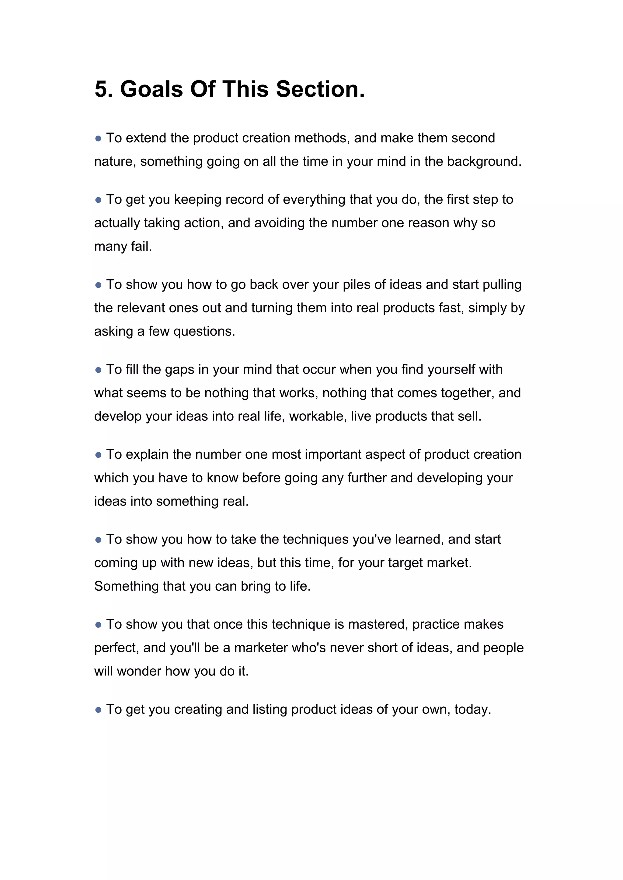 5. Goals Of This Section.
● To extend the product creation methods, and make them second
nature, something going on all the time in your mind in the background.
● To get you keeping record of everything that you do, the first step to
actually taking action, and avoiding the number one reason why so
many fail.
● To show you how to go back over your piles of ideas and start pulling
the relevant ones out and turning them into real products fast, simply by
asking a few questions.
● To fill the gaps in your mind that occur when you find yourself with
what seems to be nothing that works, nothing that comes together, and
develop your ideas into real life, workable, live products that sell.
● To explain the number one most important aspect of product creation
which you have to know before going any further and developing your
ideas into something real.
● To show you how to take the techniques you've learned, and start
coming up with new ideas, but this time, for your target market.
Something that you can bring to life.
● To show you that once this technique is mastered, practice makes
perfect, and you'll be a marketer who's never short of ideas, and people
will wonder how you do it.
● To get you creating and listing product ideas of your own, today.
 