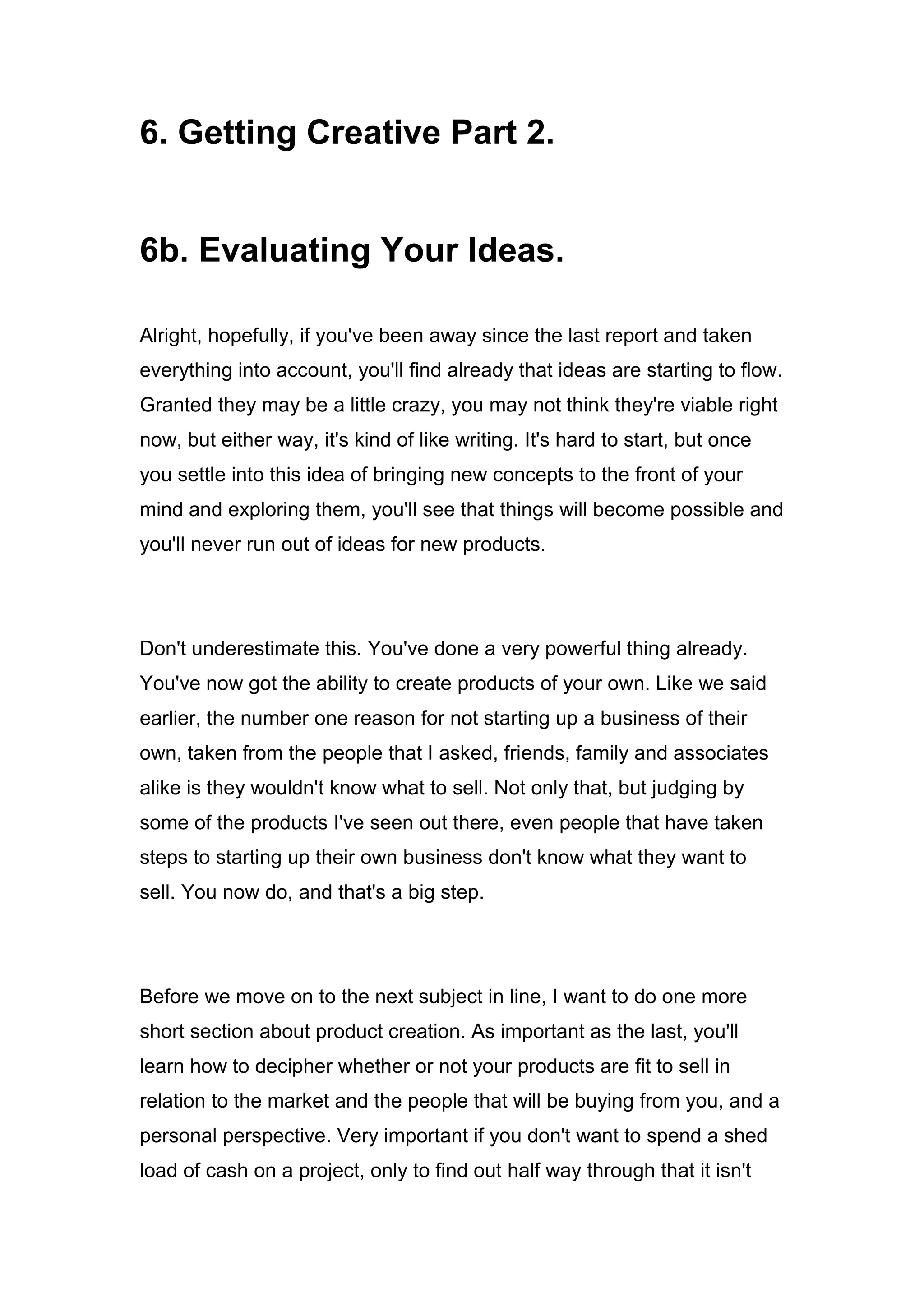 6. Getting Creative Part 2.
6b. Evaluating Your Ideas.
Alright, hopefully, if you've been away since the last report and taken
everything into account, you'll find already that ideas are starting to flow.
Granted they may be a little crazy, you may not think they're viable right
now, but either way, it's kind of like writing. It's hard to start, but once
you settle into this idea of bringing new concepts to the front of your
mind and exploring them, you'll see that things will become possible and
you'll never run out of ideas for new products.
Don't underestimate this. You've done a very powerful thing already.
You've now got the ability to create products of your own. Like we said
earlier, the number one reason for not starting up a business of their
own, taken from the people that I asked, friends, family and associates
alike is they wouldn't know what to sell. Not only that, but judging by
some of the products I've seen out there, even people that have taken
steps to starting up their own business don't know what they want to
sell. You now do, and that's a big step.
Before we move on to the next subject in line, I want to do one more
short section about product creation. As important as the last, you'll
learn how to decipher whether or not your products are fit to sell in
relation to the market and the people that will be buying from you, and a
personal perspective. Very important if you don't want to spend a shed
load of cash on a project, only to find out half way through that it isn't
 