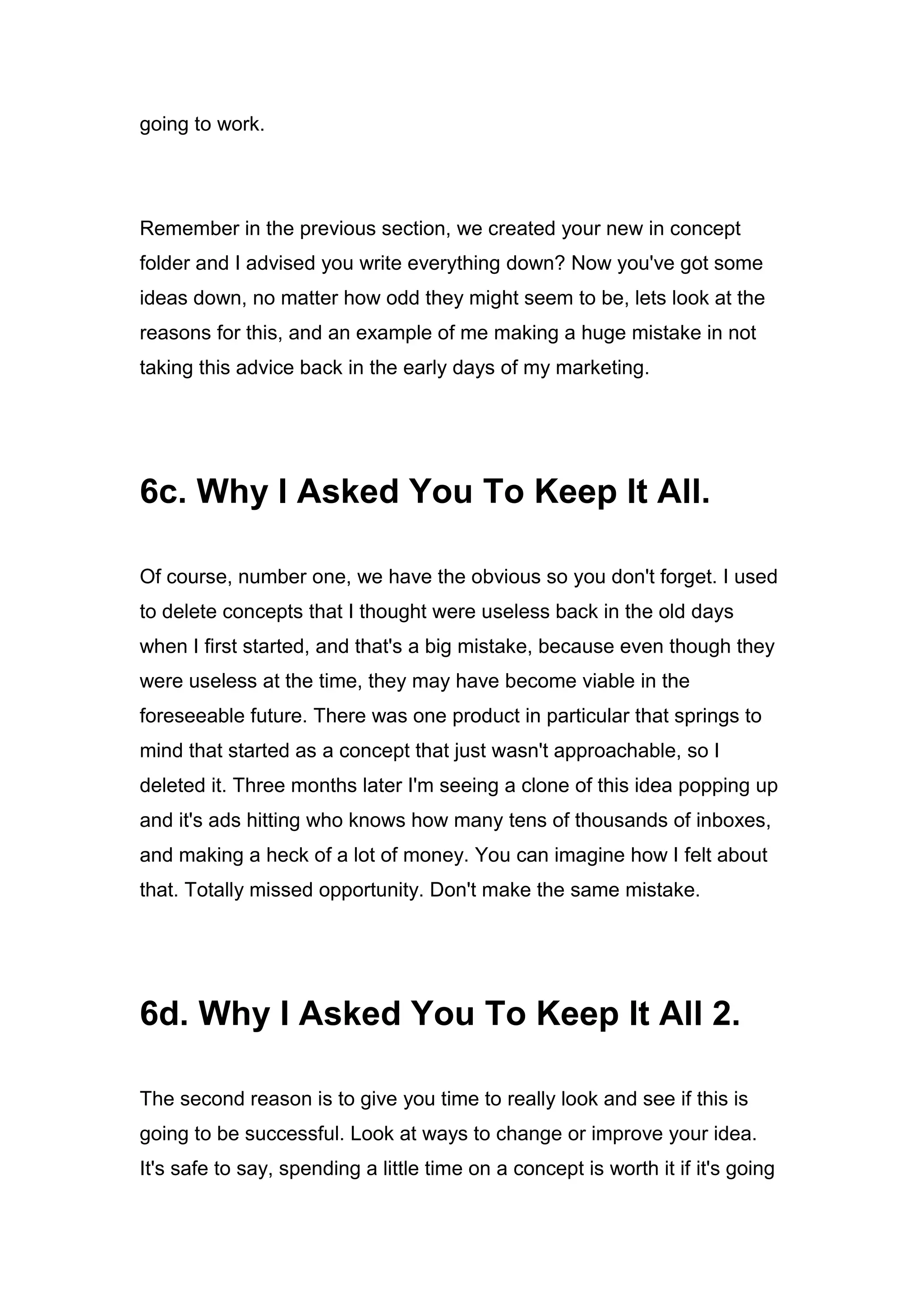 going to work.
Remember in the previous section, we created your new in concept
folder and I advised you write everything down? Now you've got some
ideas down, no matter how odd they might seem to be, lets look at the
reasons for this, and an example of me making a huge mistake in not
taking this advice back in the early days of my marketing.
6c. Why I Asked You To Keep It All.
Of course, number one, we have the obvious so you don't forget. I used
to delete concepts that I thought were useless back in the old days
when I first started, and that's a big mistake, because even though they
were useless at the time, they may have become viable in the
foreseeable future. There was one product in particular that springs to
mind that started as a concept that just wasn't approachable, so I
deleted it. Three months later I'm seeing a clone of this idea popping up
and it's ads hitting who knows how many tens of thousands of inboxes,
and making a heck of a lot of money. You can imagine how I felt about
that. Totally missed opportunity. Don't make the same mistake.
6d. Why I Asked You To Keep It All 2.
The second reason is to give you time to really look and see if this is
going to be successful. Look at ways to change or improve your idea.
It's safe to say, spending a little time on a concept is worth it if it's going
 
