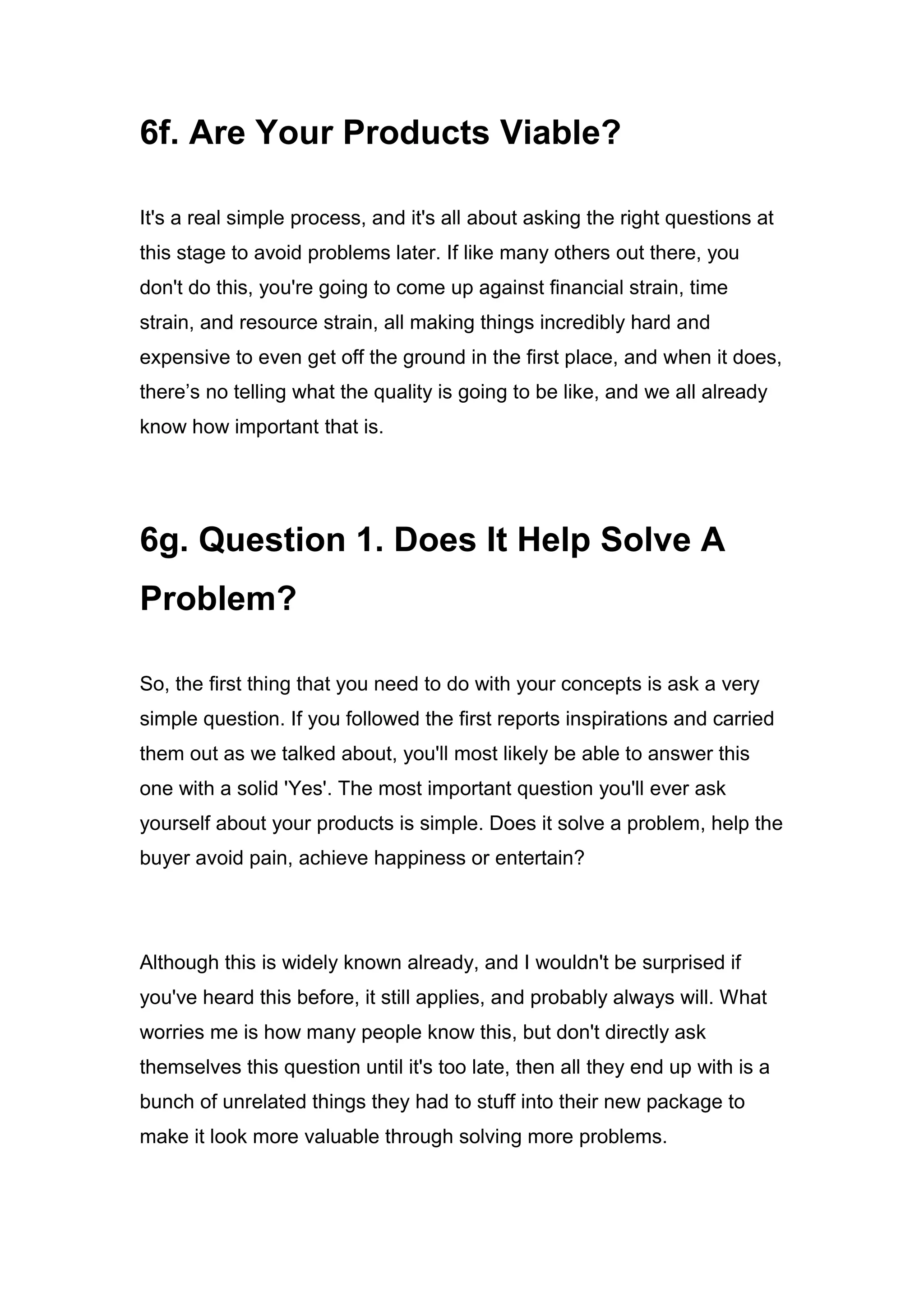6f. Are Your Products Viable?
It's a real simple process, and it's all about asking the right questions at
this stage to avoid problems later. If like many others out there, you
don't do this, you're going to come up against financial strain, time
strain, and resource strain, all making things incredibly hard and
expensive to even get off the ground in the first place, and when it does,
there’s no telling what the quality is going to be like, and we all already
know how important that is.
6g. Question 1. Does It Help Solve A
Problem?
So, the first thing that you need to do with your concepts is ask a very
simple question. If you followed the first reports inspirations and carried
them out as we talked about, you'll most likely be able to answer this
one with a solid 'Yes'. The most important question you'll ever ask
yourself about your products is simple. Does it solve a problem, help the
buyer avoid pain, achieve happiness or entertain?
Although this is widely known already, and I wouldn't be surprised if
you've heard this before, it still applies, and probably always will. What
worries me is how many people know this, but don't directly ask
themselves this question until it's too late, then all they end up with is a
bunch of unrelated things they had to stuff into their new package to
make it look more valuable through solving more problems.
 