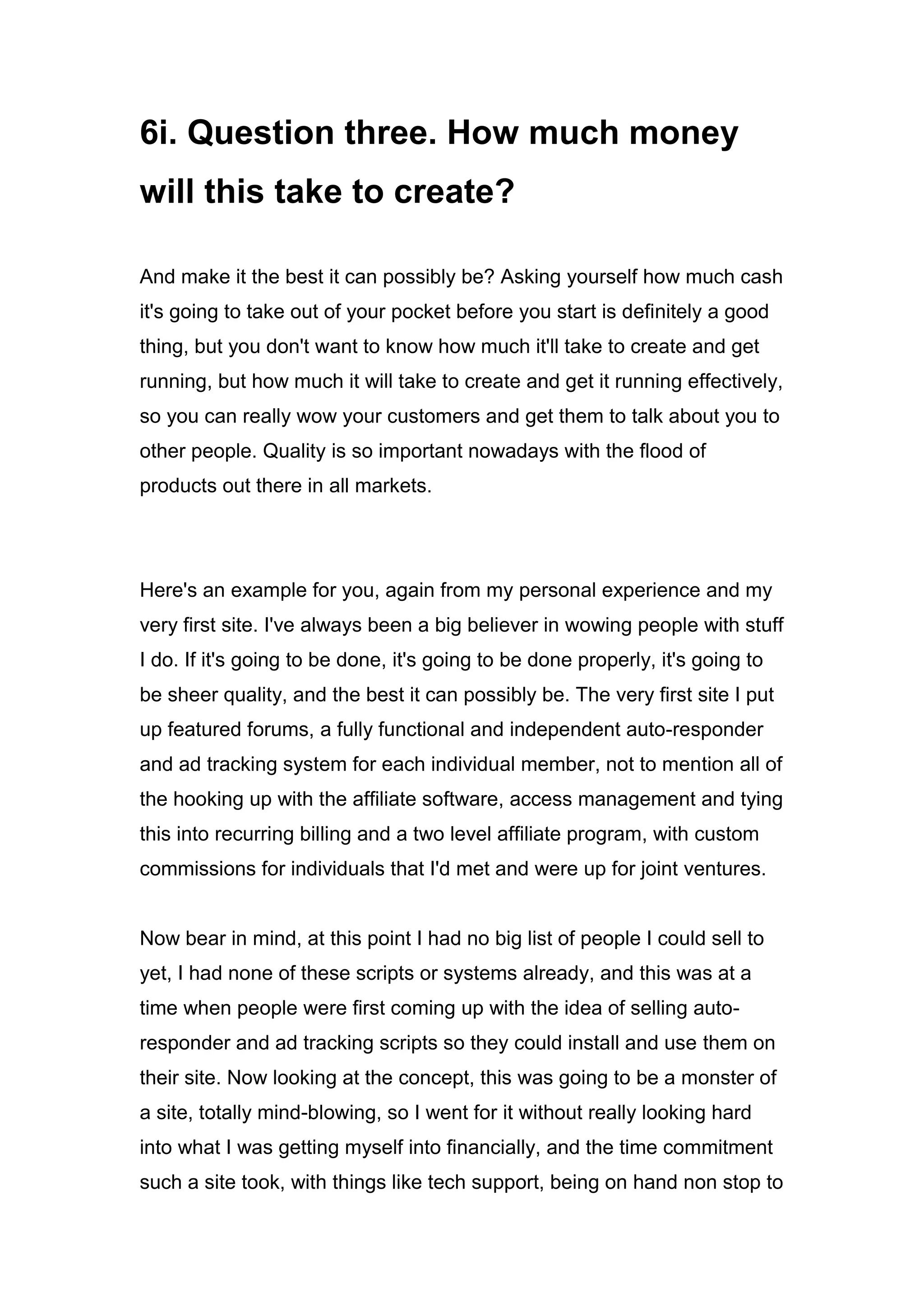 6i. Question three. How much money
will this take to create?
And make it the best it can possibly be? Asking yourself how much cash
it's going to take out of your pocket before you start is definitely a good
thing, but you don't want to know how much it'll take to create and get
running, but how much it will take to create and get it running effectively,
so you can really wow your customers and get them to talk about you to
other people. Quality is so important nowadays with the flood of
products out there in all markets.
Here's an example for you, again from my personal experience and my
very first site. I've always been a big believer in wowing people with stuff
I do. If it's going to be done, it's going to be done properly, it's going to
be sheer quality, and the best it can possibly be. The very first site I put
up featured forums, a fully functional and independent auto-responder
and ad tracking system for each individual member, not to mention all of
the hooking up with the affiliate software, access management and tying
this into recurring billing and a two level affiliate program, with custom
commissions for individuals that I'd met and were up for joint ventures.
Now bear in mind, at this point I had no big list of people I could sell to
yet, I had none of these scripts or systems already, and this was at a
time when people were first coming up with the idea of selling auto-
responder and ad tracking scripts so they could install and use them on
their site. Now looking at the concept, this was going to be a monster of
a site, totally mind-blowing, so I went for it without really looking hard
into what I was getting myself into financially, and the time commitment
such a site took, with things like tech support, being on hand non stop to
 