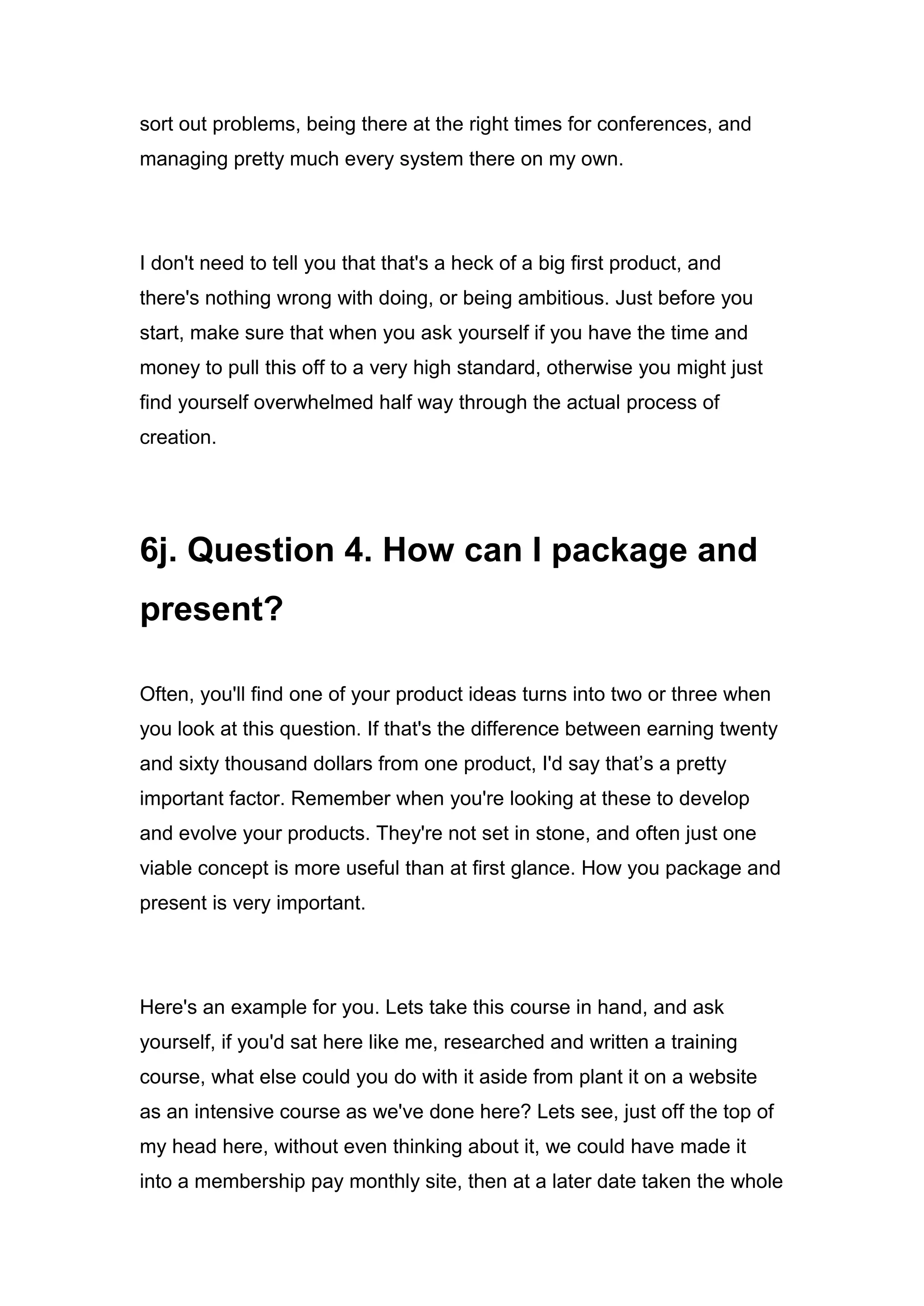 sort out problems, being there at the right times for conferences, and
managing pretty much every system there on my own.
I don't need to tell you that that's a heck of a big first product, and
there's nothing wrong with doing, or being ambitious. Just before you
start, make sure that when you ask yourself if you have the time and
money to pull this off to a very high standard, otherwise you might just
find yourself overwhelmed half way through the actual process of
creation.
6j. Question 4. How can I package and
present?
Often, you'll find one of your product ideas turns into two or three when
you look at this question. If that's the difference between earning twenty
and sixty thousand dollars from one product, I'd say that’s a pretty
important factor. Remember when you're looking at these to develop
and evolve your products. They're not set in stone, and often just one
viable concept is more useful than at first glance. How you package and
present is very important.
Here's an example for you. Lets take this course in hand, and ask
yourself, if you'd sat here like me, researched and written a training
course, what else could you do with it aside from plant it on a website
as an intensive course as we've done here? Lets see, just off the top of
my head here, without even thinking about it, we could have made it
into a membership pay monthly site, then at a later date taken the whole
 