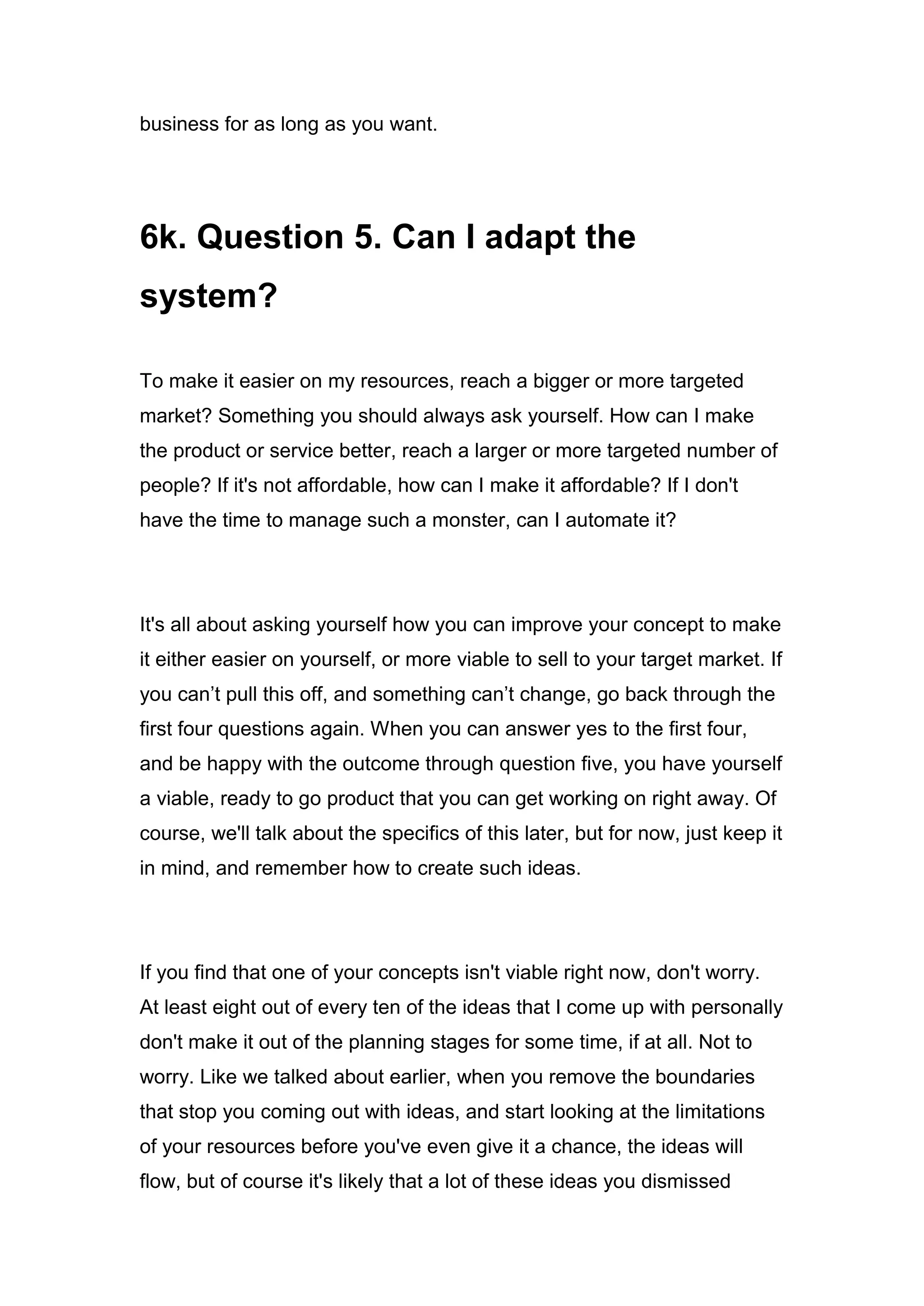 business for as long as you want.
6k. Question 5. Can I adapt the
system?
To make it easier on my resources, reach a bigger or more targeted
market? Something you should always ask yourself. How can I make
the product or service better, reach a larger or more targeted number of
people? If it's not affordable, how can I make it affordable? If I don't
have the time to manage such a monster, can I automate it?
It's all about asking yourself how you can improve your concept to make
it either easier on yourself, or more viable to sell to your target market. If
you can’t pull this off, and something can’t change, go back through the
first four questions again. When you can answer yes to the first four,
and be happy with the outcome through question five, you have yourself
a viable, ready to go product that you can get working on right away. Of
course, we'll talk about the specifics of this later, but for now, just keep it
in mind, and remember how to create such ideas.
If you find that one of your concepts isn't viable right now, don't worry.
At least eight out of every ten of the ideas that I come up with personally
don't make it out of the planning stages for some time, if at all. Not to
worry. Like we talked about earlier, when you remove the boundaries
that stop you coming out with ideas, and start looking at the limitations
of your resources before you've even give it a chance, the ideas will
flow, but of course it's likely that a lot of these ideas you dismissed
 