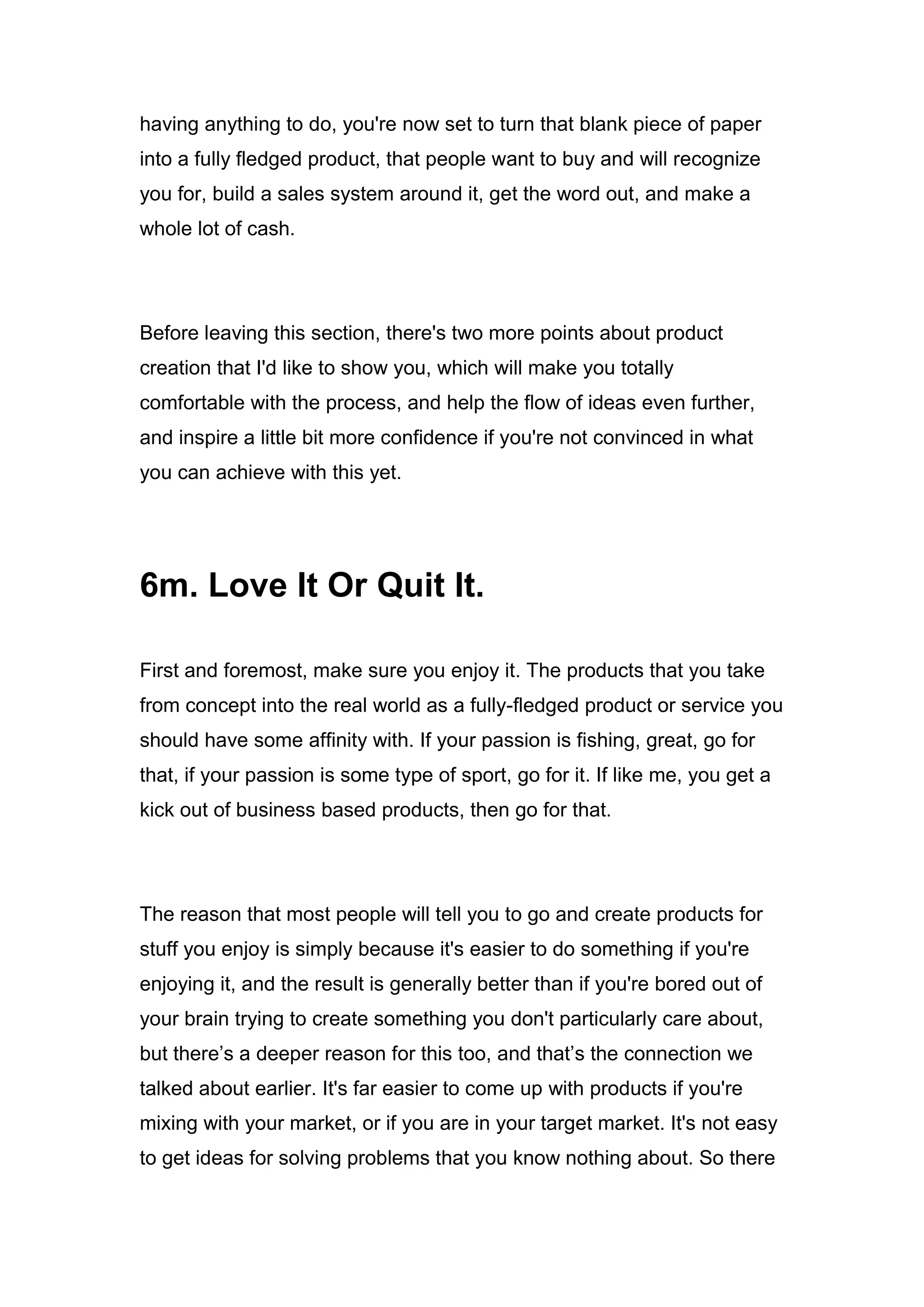 having anything to do, you're now set to turn that blank piece of paper
into a fully fledged product, that people want to buy and will recognize
you for, build a sales system around it, get the word out, and make a
whole lot of cash.
Before leaving this section, there's two more points about product
creation that I'd like to show you, which will make you totally
comfortable with the process, and help the flow of ideas even further,
and inspire a little bit more confidence if you're not convinced in what
you can achieve with this yet.
6m. Love It Or Quit It.
First and foremost, make sure you enjoy it. The products that you take
from concept into the real world as a fully-fledged product or service you
should have some affinity with. If your passion is fishing, great, go for
that, if your passion is some type of sport, go for it. If like me, you get a
kick out of business based products, then go for that.
The reason that most people will tell you to go and create products for
stuff you enjoy is simply because it's easier to do something if you're
enjoying it, and the result is generally better than if you're bored out of
your brain trying to create something you don't particularly care about,
but there’s a deeper reason for this too, and that’s the connection we
talked about earlier. It's far easier to come up with products if you're
mixing with your market, or if you are in your target market. It's not easy
to get ideas for solving problems that you know nothing about. So there
 