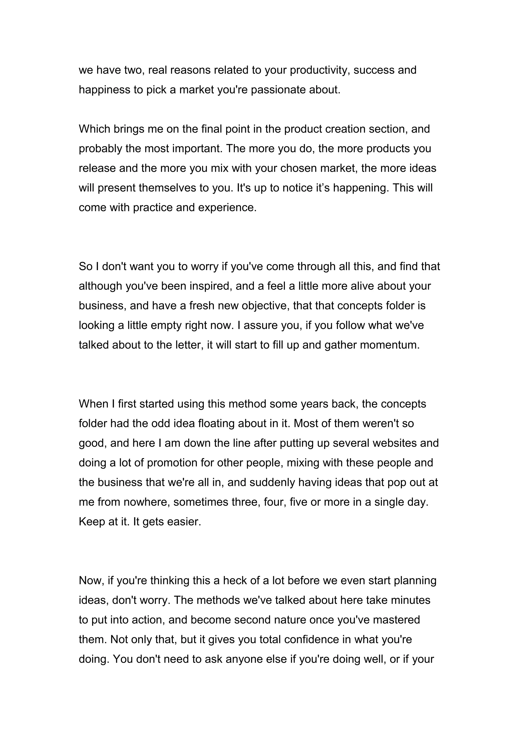 we have two, real reasons related to your productivity, success and
happiness to pick a market you're passionate about.
Which brings me on the final point in the product creation section, and
probably the most important. The more you do, the more products you
release and the more you mix with your chosen market, the more ideas
will present themselves to you. It's up to notice it’s happening. This will
come with practice and experience.
So I don't want you to worry if you've come through all this, and find that
although you've been inspired, and a feel a little more alive about your
business, and have a fresh new objective, that that concepts folder is
looking a little empty right now. I assure you, if you follow what we've
talked about to the letter, it will start to fill up and gather momentum.
When I first started using this method some years back, the concepts
folder had the odd idea floating about in it. Most of them weren't so
good, and here I am down the line after putting up several websites and
doing a lot of promotion for other people, mixing with these people and
the business that we're all in, and suddenly having ideas that pop out at
me from nowhere, sometimes three, four, five or more in a single day.
Keep at it. It gets easier.
Now, if you're thinking this a heck of a lot before we even start planning
ideas, don't worry. The methods we've talked about here take minutes
to put into action, and become second nature once you've mastered
them. Not only that, but it gives you total confidence in what you're
doing. You don't need to ask anyone else if you're doing well, or if your
 