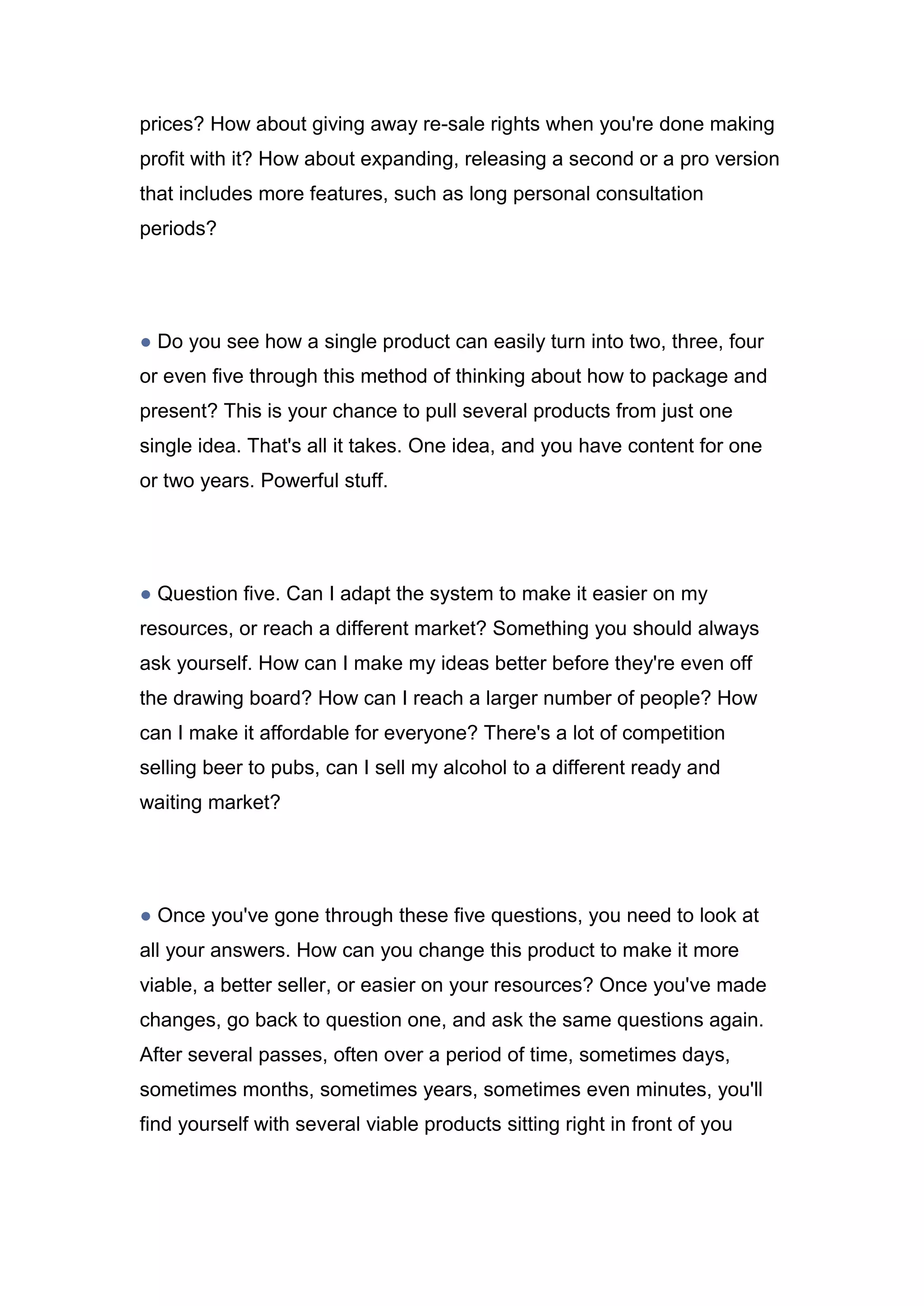 prices? How about giving away re-sale rights when you're done making
profit with it? How about expanding, releasing a second or a pro version
that includes more features, such as long personal consultation
periods?
● Do you see how a single product can easily turn into two, three, four
or even five through this method of thinking about how to package and
present? This is your chance to pull several products from just one
single idea. That's all it takes. One idea, and you have content for one
or two years. Powerful stuff.
● Question five. Can I adapt the system to make it easier on my
resources, or reach a different market? Something you should always
ask yourself. How can I make my ideas better before they're even off
the drawing board? How can I reach a larger number of people? How
can I make it affordable for everyone? There's a lot of competition
selling beer to pubs, can I sell my alcohol to a different ready and
waiting market?
● Once you've gone through these five questions, you need to look at
all your answers. How can you change this product to make it more
viable, a better seller, or easier on your resources? Once you've made
changes, go back to question one, and ask the same questions again.
After several passes, often over a period of time, sometimes days,
sometimes months, sometimes years, sometimes even minutes, you'll
find yourself with several viable products sitting right in front of you
 