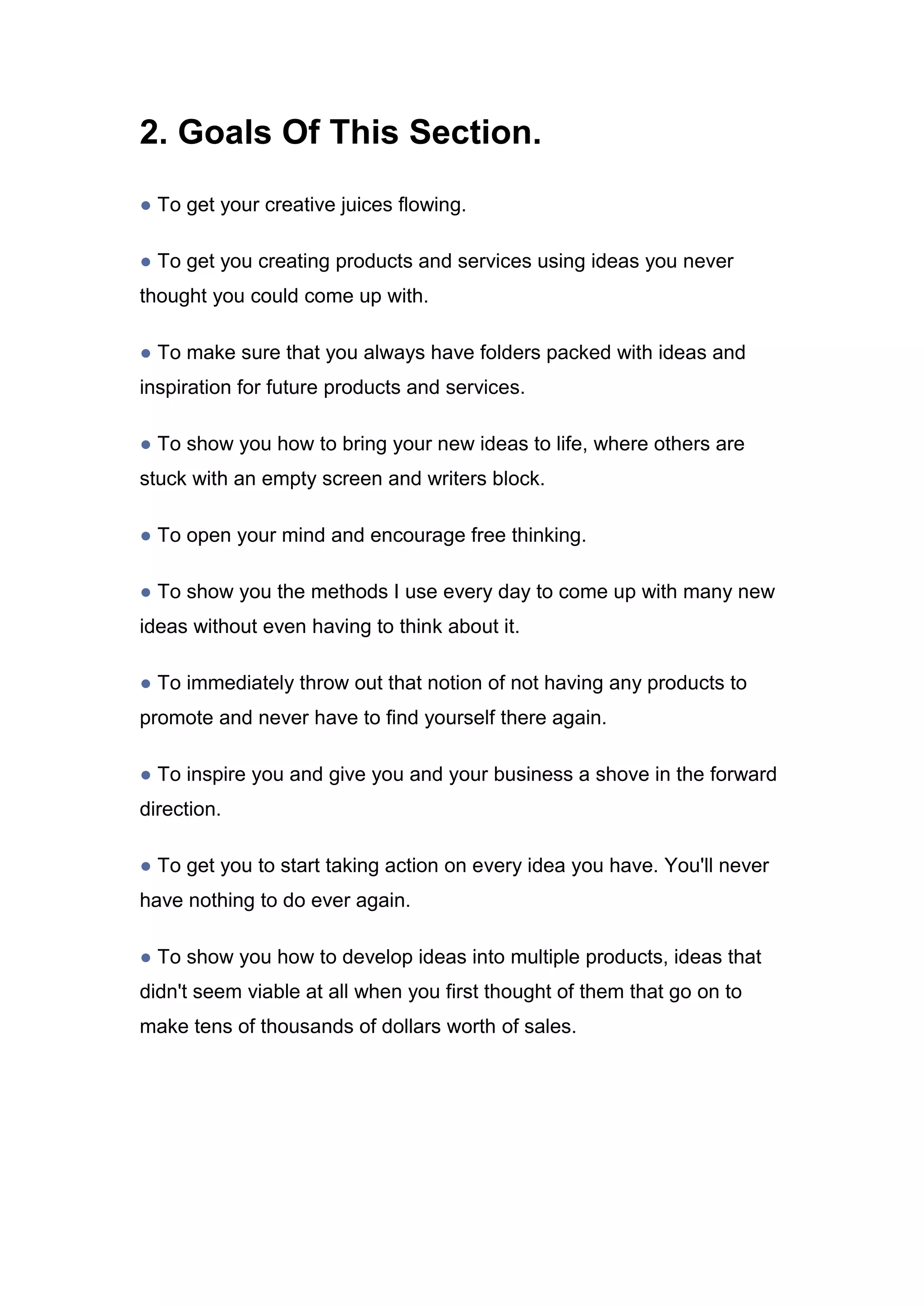2. Goals Of This Section.
● To get your creative juices flowing.
● To get you creating products and services using ideas you never
thought you could come up with.
● To make sure that you always have folders packed with ideas and
inspiration for future products and services.
● To show you how to bring your new ideas to life, where others are
stuck with an empty screen and writers block.
● To open your mind and encourage free thinking.
● To show you the methods I use every day to come up with many new
ideas without even having to think about it.
● To immediately throw out that notion of not having any products to
promote and never have to find yourself there again.
● To inspire you and give you and your business a shove in the forward
direction.
● To get you to start taking action on every idea you have. You'll never
have nothing to do ever again.
● To show you how to develop ideas into multiple products, ideas that
didn't seem viable at all when you first thought of them that go on to
make tens of thousands of dollars worth of sales.
 