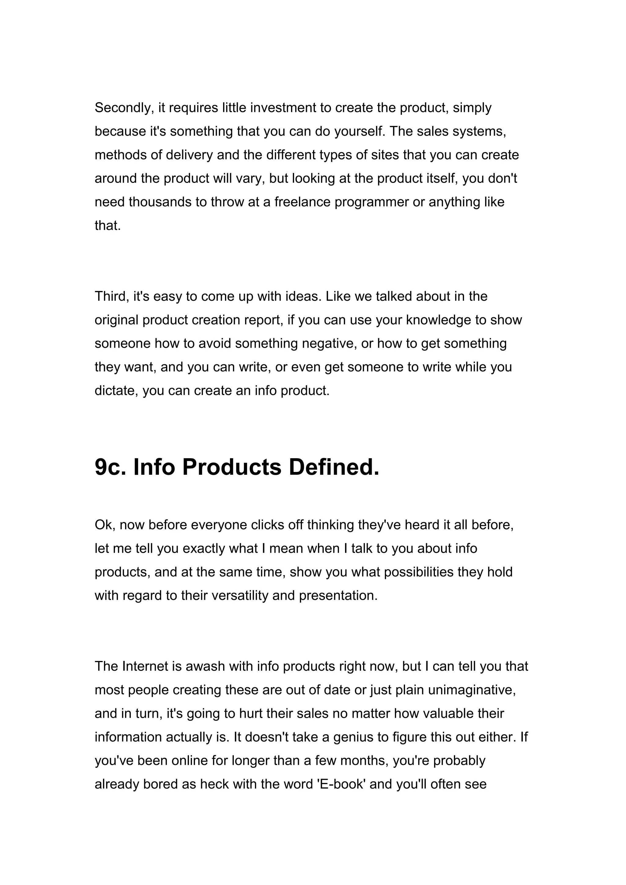 Secondly, it requires little investment to create the product, simply
because it's something that you can do yourself. The sales systems,
methods of delivery and the different types of sites that you can create
around the product will vary, but looking at the product itself, you don't
need thousands to throw at a freelance programmer or anything like
that.
Third, it's easy to come up with ideas. Like we talked about in the
original product creation report, if you can use your knowledge to show
someone how to avoid something negative, or how to get something
they want, and you can write, or even get someone to write while you
dictate, you can create an info product.
9c. Info Products Defined.
Ok, now before everyone clicks off thinking they've heard it all before,
let me tell you exactly what I mean when I talk to you about info
products, and at the same time, show you what possibilities they hold
with regard to their versatility and presentation.
The Internet is awash with info products right now, but I can tell you that
most people creating these are out of date or just plain unimaginative,
and in turn, it's going to hurt their sales no matter how valuable their
information actually is. It doesn't take a genius to figure this out either. If
you've been online for longer than a few months, you're probably
already bored as heck with the word 'E-book' and you'll often see
 
