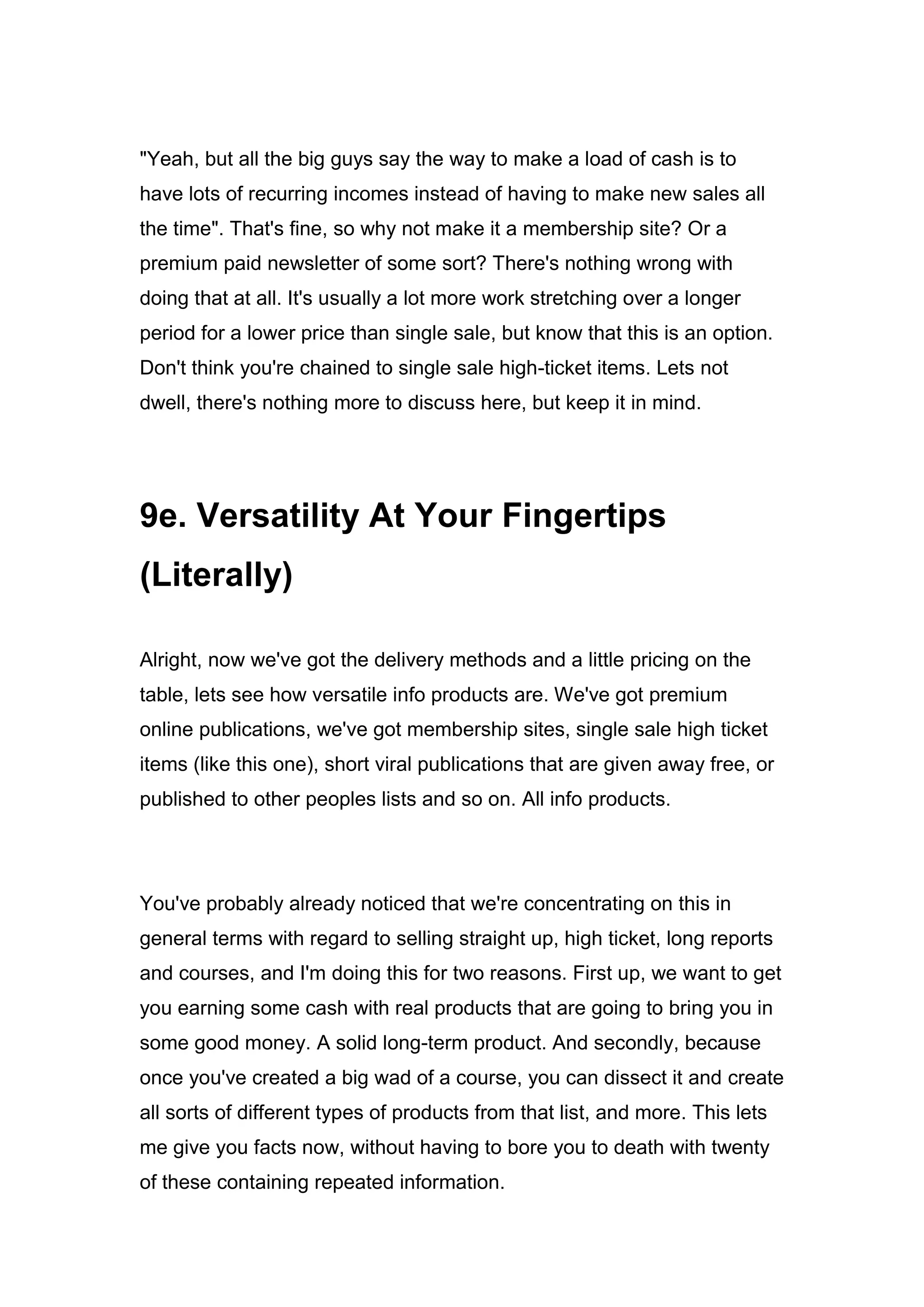 "Yeah, but all the big guys say the way to make a load of cash is to
have lots of recurring incomes instead of having to make new sales all
the time". That's fine, so why not make it a membership site? Or a
premium paid newsletter of some sort? There's nothing wrong with
doing that at all. It's usually a lot more work stretching over a longer
period for a lower price than single sale, but know that this is an option.
Don't think you're chained to single sale high-ticket items. Lets not
dwell, there's nothing more to discuss here, but keep it in mind.
9e. Versatility At Your Fingertips
(Literally)
Alright, now we've got the delivery methods and a little pricing on the
table, lets see how versatile info products are. We've got premium
online publications, we've got membership sites, single sale high ticket
items (like this one), short viral publications that are given away free, or
published to other peoples lists and so on. All info products.
You've probably already noticed that we're concentrating on this in
general terms with regard to selling straight up, high ticket, long reports
and courses, and I'm doing this for two reasons. First up, we want to get
you earning some cash with real products that are going to bring you in
some good money. A solid long-term product. And secondly, because
once you've created a big wad of a course, you can dissect it and create
all sorts of different types of products from that list, and more. This lets
me give you facts now, without having to bore you to death with twenty
of these containing repeated information.
 