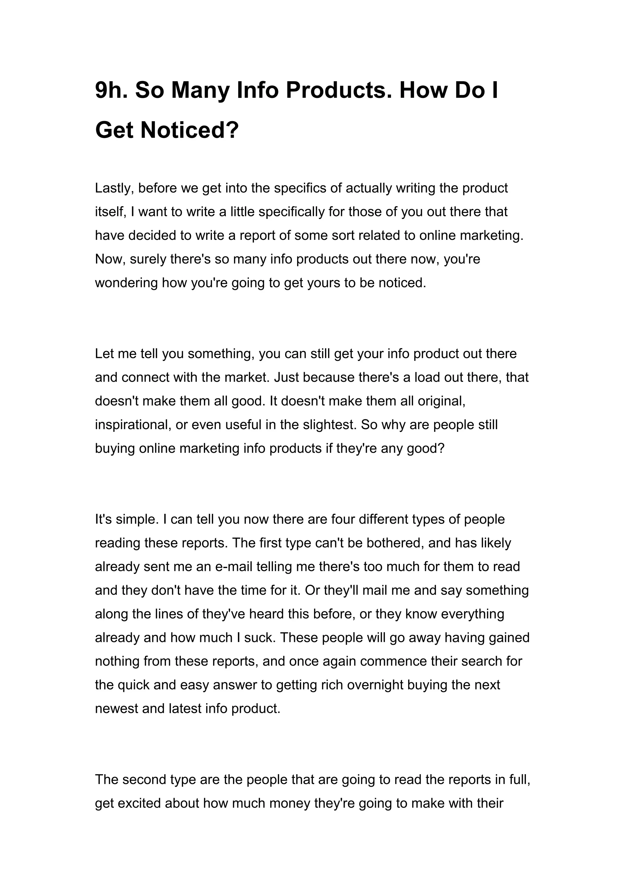 9h. So Many Info Products. How Do I
Get Noticed?
Lastly, before we get into the specifics of actually writing the product
itself, I want to write a little specifically for those of you out there that
have decided to write a report of some sort related to online marketing.
Now, surely there's so many info products out there now, you're
wondering how you're going to get yours to be noticed.
Let me tell you something, you can still get your info product out there
and connect with the market. Just because there's a load out there, that
doesn't make them all good. It doesn't make them all original,
inspirational, or even useful in the slightest. So why are people still
buying online marketing info products if they're any good?
It's simple. I can tell you now there are four different types of people
reading these reports. The first type can't be bothered, and has likely
already sent me an e-mail telling me there's too much for them to read
and they don't have the time for it. Or they'll mail me and say something
along the lines of they've heard this before, or they know everything
already and how much I suck. These people will go away having gained
nothing from these reports, and once again commence their search for
the quick and easy answer to getting rich overnight buying the next
newest and latest info product.
The second type are the people that are going to read the reports in full,
get excited about how much money they're going to make with their
 