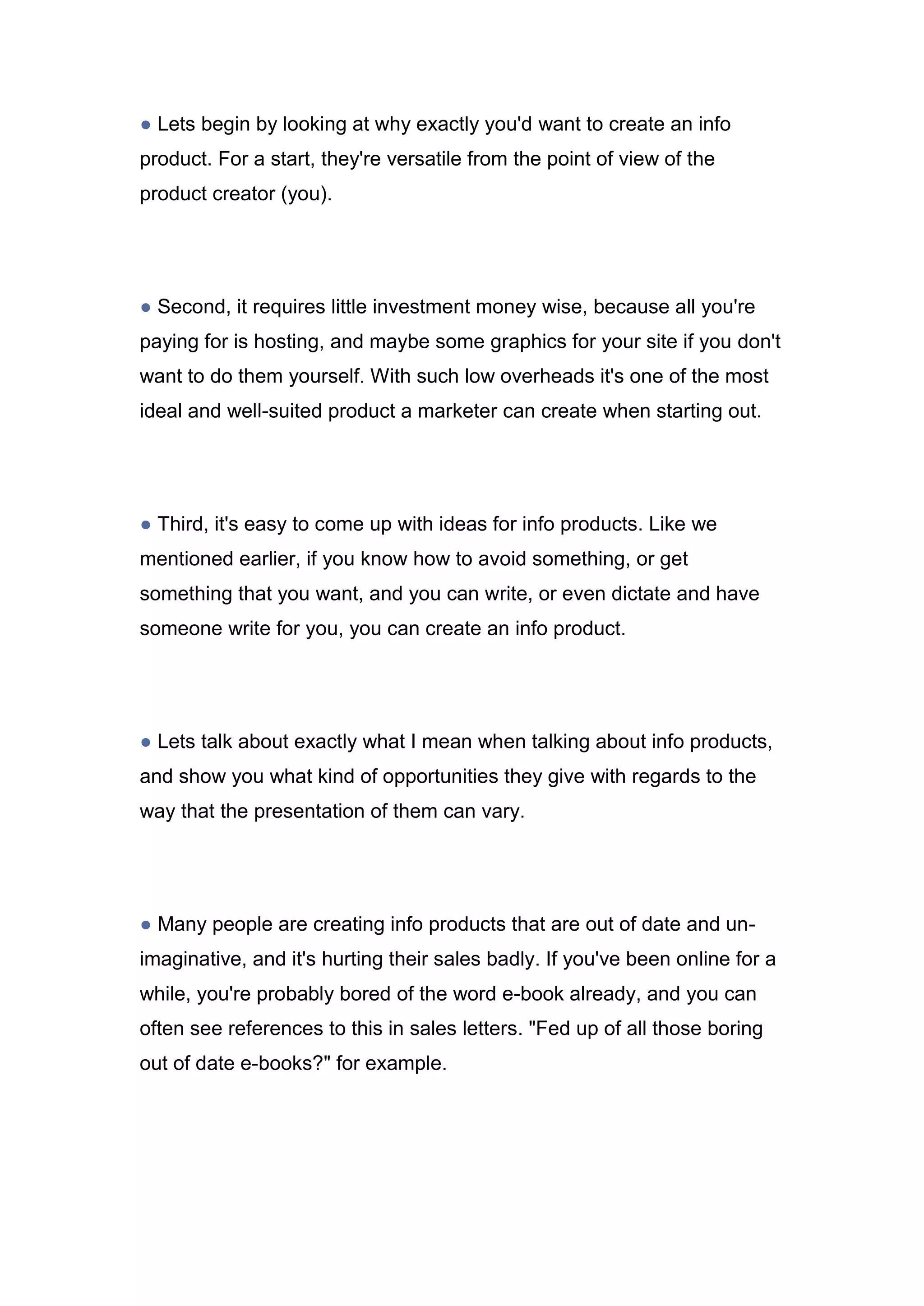 ● Lets begin by looking at why exactly you'd want to create an info
product. For a start, they're versatile from the point of view of the
product creator (you).
● Second, it requires little investment money wise, because all you're
paying for is hosting, and maybe some graphics for your site if you don't
want to do them yourself. With such low overheads it's one of the most
ideal and well-suited product a marketer can create when starting out.
● Third, it's easy to come up with ideas for info products. Like we
mentioned earlier, if you know how to avoid something, or get
something that you want, and you can write, or even dictate and have
someone write for you, you can create an info product.
● Lets talk about exactly what I mean when talking about info products,
and show you what kind of opportunities they give with regards to the
way that the presentation of them can vary.
● Many people are creating info products that are out of date and un-
imaginative, and it's hurting their sales badly. If you've been online for a
while, you're probably bored of the word e-book already, and you can
often see references to this in sales letters. "Fed up of all those boring
out of date e-books?" for example.
 