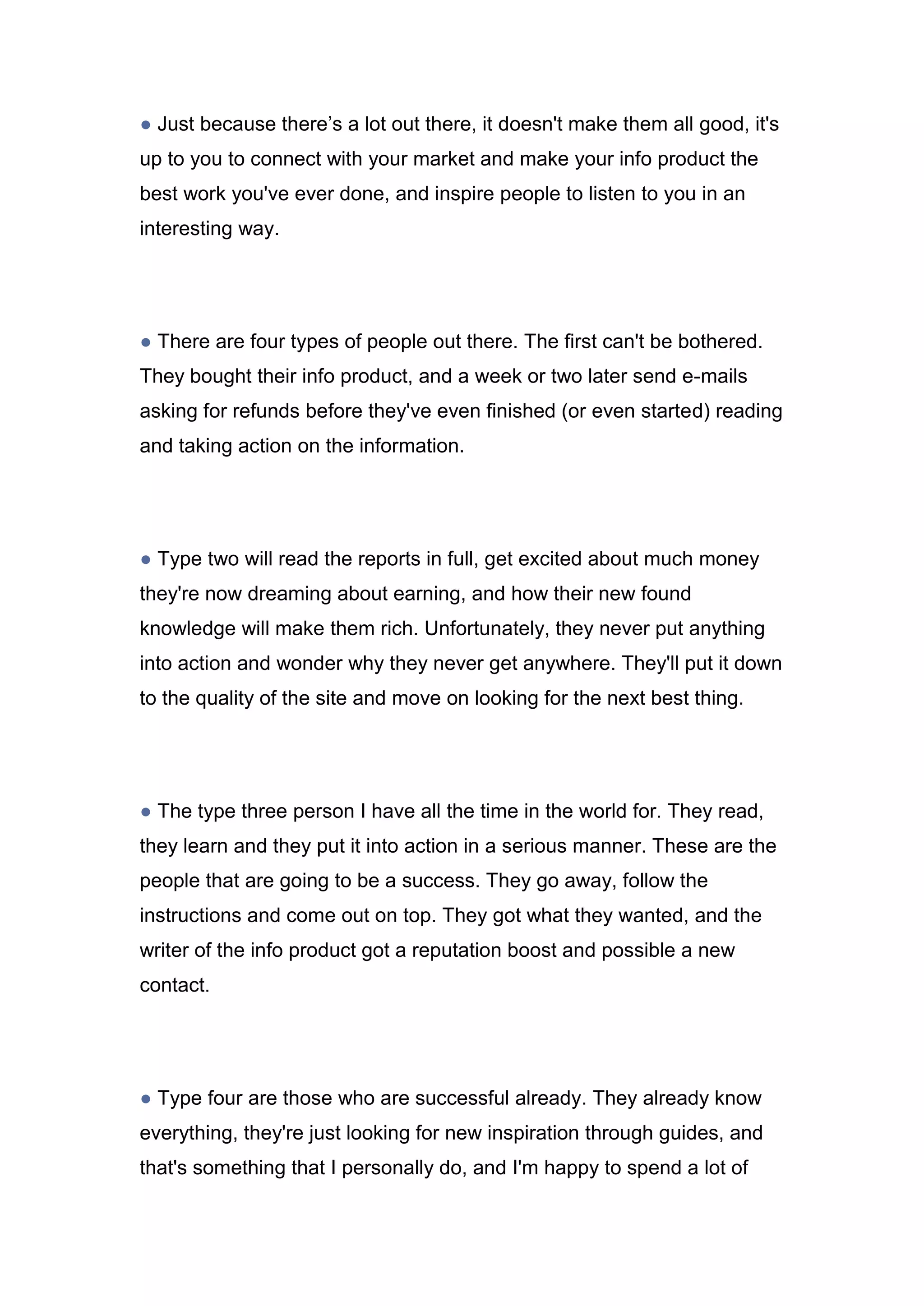 ● Just because there’s a lot out there, it doesn't make them all good, it's
up to you to connect with your market and make your info product the
best work you've ever done, and inspire people to listen to you in an
interesting way.
● There are four types of people out there. The first can't be bothered.
They bought their info product, and a week or two later send e-mails
asking for refunds before they've even finished (or even started) reading
and taking action on the information.
● Type two will read the reports in full, get excited about much money
they're now dreaming about earning, and how their new found
knowledge will make them rich. Unfortunately, they never put anything
into action and wonder why they never get anywhere. They'll put it down
to the quality of the site and move on looking for the next best thing.
● The type three person I have all the time in the world for. They read,
they learn and they put it into action in a serious manner. These are the
people that are going to be a success. They go away, follow the
instructions and come out on top. They got what they wanted, and the
writer of the info product got a reputation boost and possible a new
contact.
● Type four are those who are successful already. They already know
everything, they're just looking for new inspiration through guides, and
that's something that I personally do, and I'm happy to spend a lot of
 