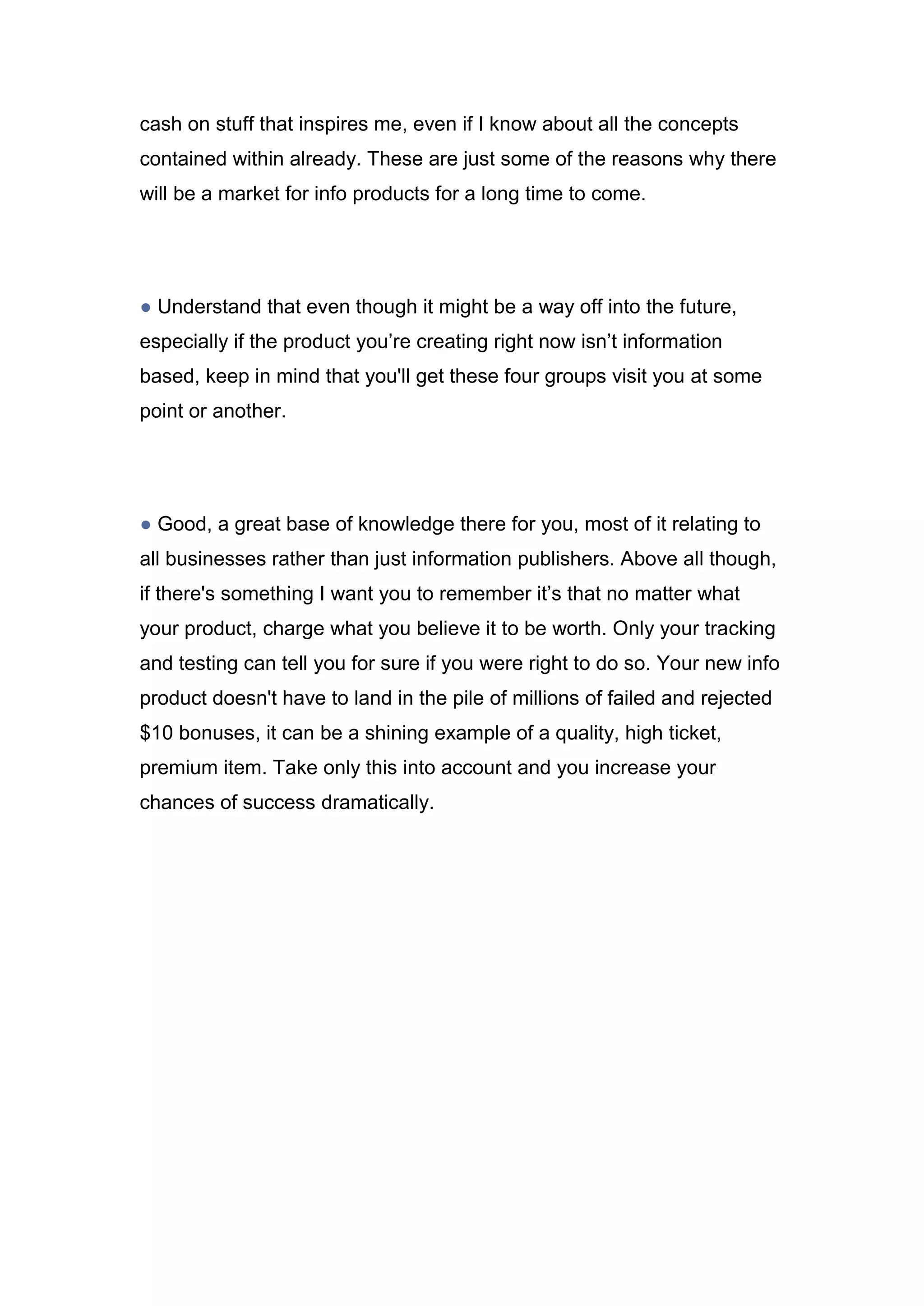 cash on stuff that inspires me, even if I know about all the concepts
contained within already. These are just some of the reasons why there
will be a market for info products for a long time to come.
● Understand that even though it might be a way off into the future,
especially if the product you’re creating right now isn’t information
based, keep in mind that you'll get these four groups visit you at some
point or another.
● Good, a great base of knowledge there for you, most of it relating to
all businesses rather than just information publishers. Above all though,
if there's something I want you to remember it’s that no matter what
your product, charge what you believe it to be worth. Only your tracking
and testing can tell you for sure if you were right to do so. Your new info
product doesn't have to land in the pile of millions of failed and rejected
$10 bonuses, it can be a shining example of a quality, high ticket,
premium item. Take only this into account and you increase your
chances of success dramatically.
 