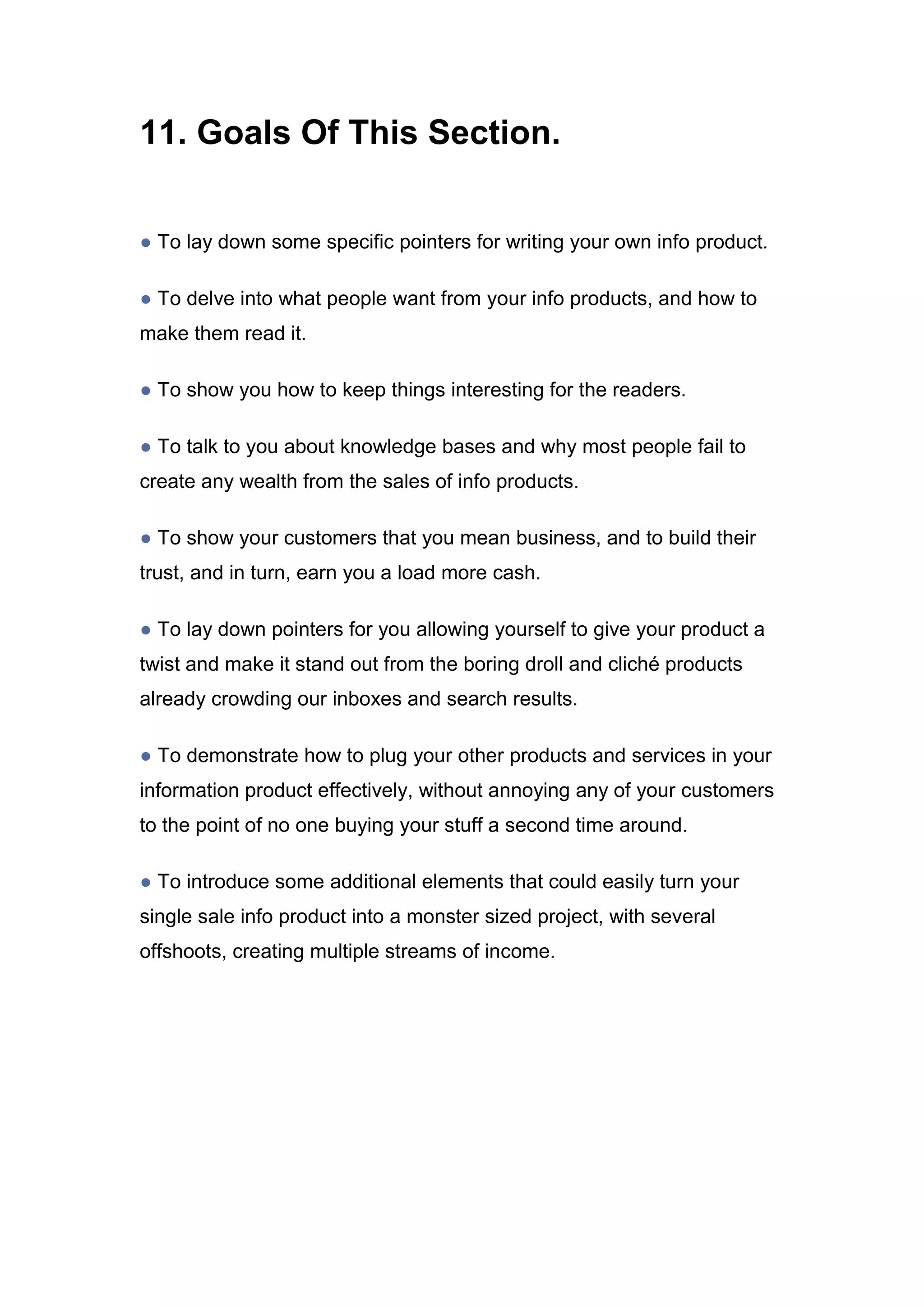 11. Goals Of This Section.
● To lay down some specific pointers for writing your own info product.
● To delve into what people want from your info products, and how to
make them read it.
● To show you how to keep things interesting for the readers.
● To talk to you about knowledge bases and why most people fail to
create any wealth from the sales of info products.
● To show your customers that you mean business, and to build their
trust, and in turn, earn you a load more cash.
● To lay down pointers for you allowing yourself to give your product a
twist and make it stand out from the boring droll and cliché products
already crowding our inboxes and search results.
● To demonstrate how to plug your other products and services in your
information product effectively, without annoying any of your customers
to the point of no one buying your stuff a second time around.
● To introduce some additional elements that could easily turn your
single sale info product into a monster sized project, with several
offshoots, creating multiple streams of income.
 