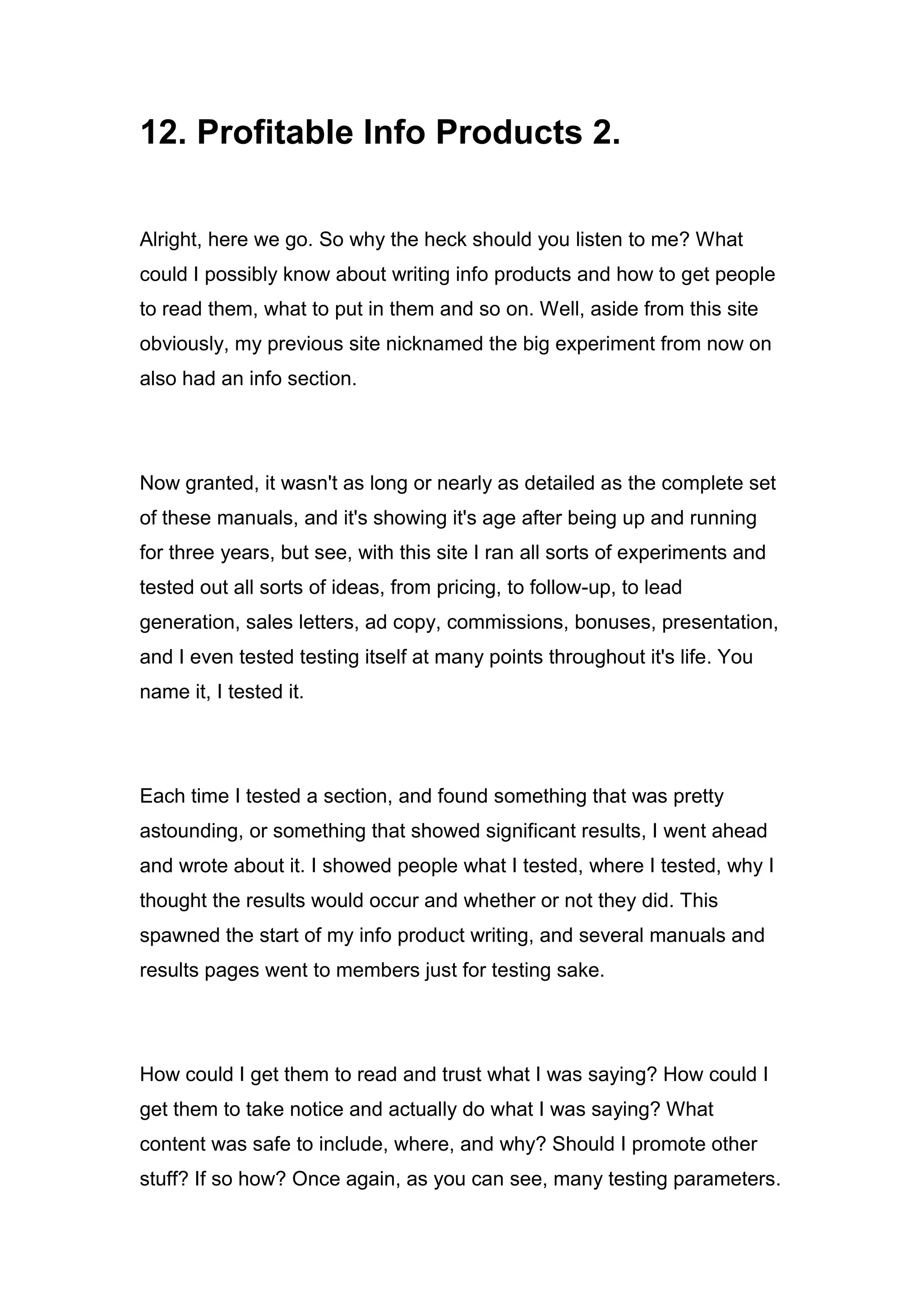 12. Profitable Info Products 2.
Alright, here we go. So why the heck should you listen to me? What
could I possibly know about writing info products and how to get people
to read them, what to put in them and so on. Well, aside from this site
obviously, my previous site nicknamed the big experiment from now on
also had an info section.
Now granted, it wasn't as long or nearly as detailed as the complete set
of these manuals, and it's showing it's age after being up and running
for three years, but see, with this site I ran all sorts of experiments and
tested out all sorts of ideas, from pricing, to follow-up, to lead
generation, sales letters, ad copy, commissions, bonuses, presentation,
and I even tested testing itself at many points throughout it's life. You
name it, I tested it.
Each time I tested a section, and found something that was pretty
astounding, or something that showed significant results, I went ahead
and wrote about it. I showed people what I tested, where I tested, why I
thought the results would occur and whether or not they did. This
spawned the start of my info product writing, and several manuals and
results pages went to members just for testing sake.
How could I get them to read and trust what I was saying? How could I
get them to take notice and actually do what I was saying? What
content was safe to include, where, and why? Should I promote other
stuff? If so how? Once again, as you can see, many testing parameters.
 